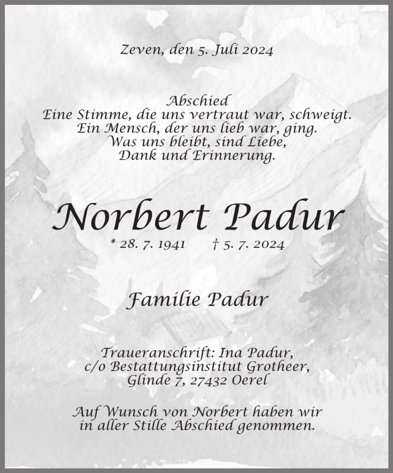 <p>Zeven, den 5. Juli 2024</p><p>Abschied<br />Eine Stimme, die uns vertraut war, schweigt.<br />Ein Mensch, der uns lieb war, ging.<br />Was uns bleibt, sind Liebe,<br />Dank und Erinnerung.</p><p>Norbert Padur<br />* 28. 7. 1941</p><p>† 5. 7. 2024</p><p>Familie Padur<br />Traueranschrift: Ina Padur,<br />c/o Bestattungsinstitut Grotheer,<br />Glinde 7, 27432 Oerel<br />Auf Wunsch von Norbert haben wir<br />in aller Stille Abschied genommen.</p>