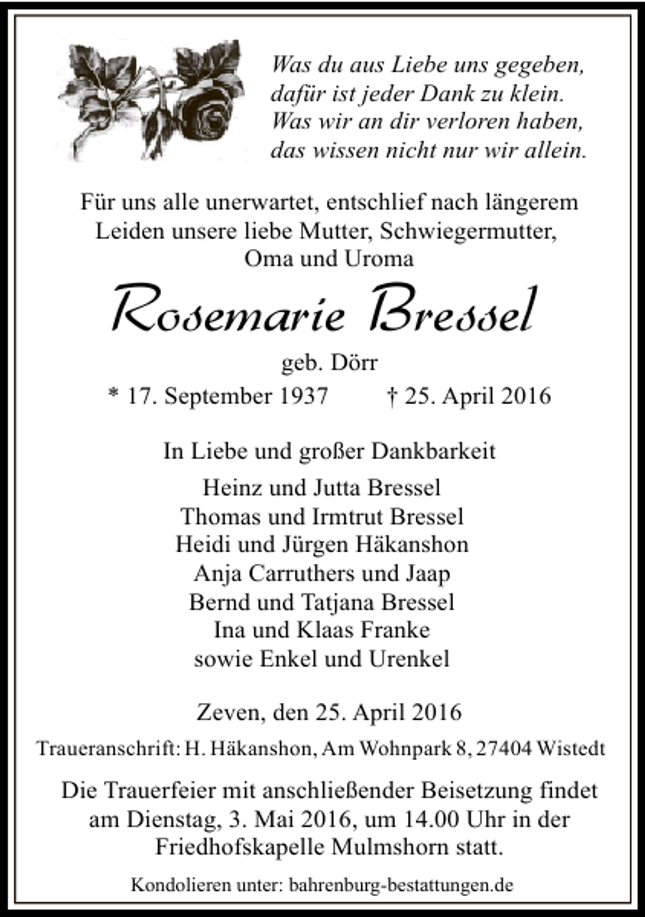 <p>Was du aus Liebe uns gegeben,<br />dafür ist jeder Dank zu klein.<br />Was wir an dir verloren haben,<br />das wissen nicht nur wir allein.<br />Für uns alle unerwartet, entschlief nach längerem<br />Leiden unsere liebe Mutter, Schwiegermutter,<br />Oma und Uroma</p><p>Rosemarie Bressel</p><p>geb. Dörr<br />* 17. September 1937<br />† 25. April 2016<br />In Liebe und großer Dankbarkeit<br />Heinz und Jutta Bressel<br />Thomas und Irmtrut Bressel<br />Heidi und Jürgen Häkanshon<br />Anja Carruthers und Jaap<br />Bernd und Tatjana Bressel<br />Ina und Klaas Franke<br />sowie Enkel und Urenkel<br />Zeven, den 25. April 2016<br />Traueranschrift: H. Häkanshon, Am Wohnpark 8, 27404 Wistedt</p><p>Die Trauerfeier mit anschließender Beisetzung findet<br />am Dienstag, 3. Mai 2016, um 14.00 Uhr in der<br />Friedhofskapelle Mulmshorn statt.<br />Kondolieren unter: bahrenburg-bestattungen.de</p>