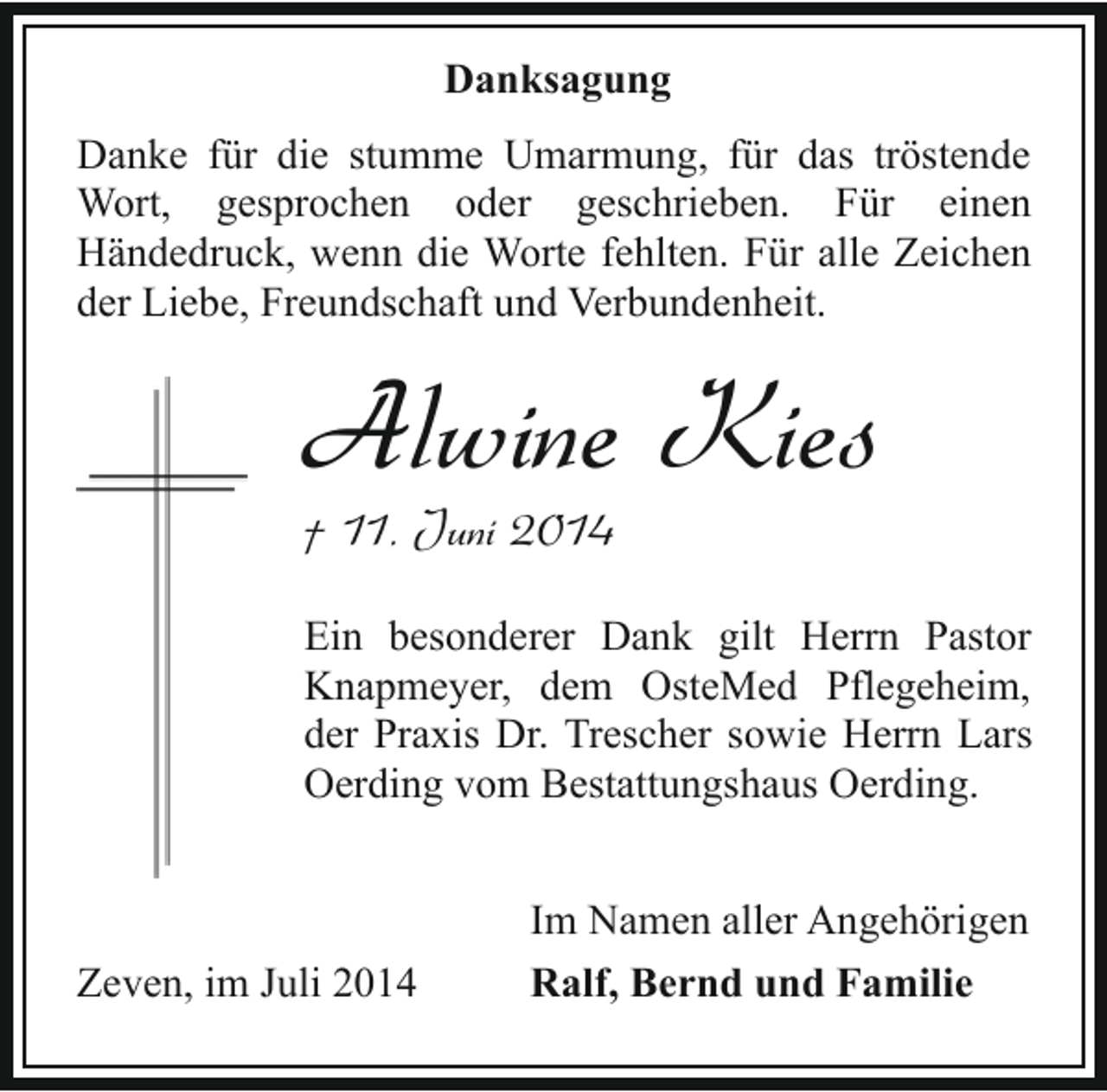 <p>Danksagung<br />Danke für die stumme Umarmung, für das tröstende<br />Wort, gesprochen oder geschrieben. Für einen<br />Händedruck, wenn die Worte fehlten. Für alle Zeichen<br />der Liebe, Freundschaft und Verbundenheit.</p><p>Alwine Kies</p><p>† 11. Juni 2014</p><p>Ein besonderer Dank gilt Herrn Pastor<br />Knapmeyer, dem OsteMed Pflegeheim,<br />der Praxis Dr. Trescher sowie Herrn Lars<br />Oerding vom Bestattungshaus Oerding.</p><p>Zeven, im Juli 2014</p><p>Im Namen aller Angehörigen<br />Ralf, Bernd und Familie</p>