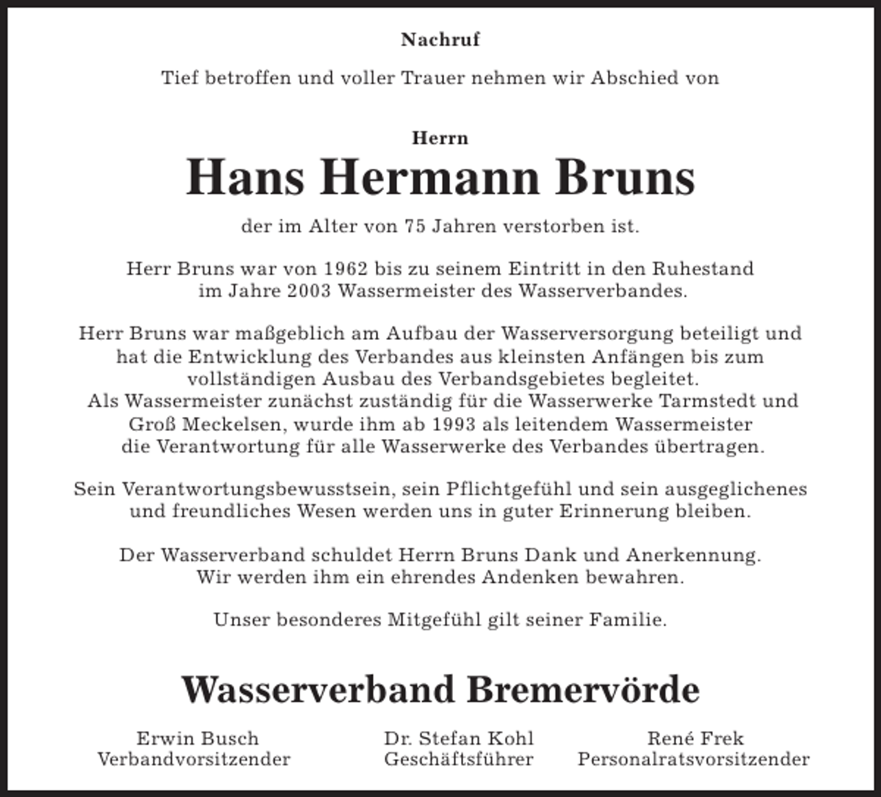 <p>Nachruf<br />Tief betroffen und voller Trauer nehmen wir Abschied von<br />Herrn</p><p>Hans Hermann Bruns<br />der im Alter von 75 Jahren verstorben ist.<br />Herr Bruns war von 1962 bis zu seinem Eintritt in den Ruhestand<br />im Jahre 2003 Wassermeister des Wasserverbandes.<br />Herr Bruns war maßgeblich am Aufbau der Wasserversorgung beteiligt und<br />hat die Entwicklung des Verbandes aus kleinsten Anfängen bis zum<br />vollständigen Ausbau des Verbandsgebietes begleitet.<br />Als Wassermeister zunächst zuständig für die Wasserwerke Tarmstedt und<br />Groß Meckelsen, wurde ihm ab 1993 als leitendem Wassermeister<br />die Verantwortung für alle Wasserwerke des Verbandes übertragen.<br />Sein Verantwortungsbewusstsein, sein Pflichtgefühl und sein ausgeglichenes<br />und freundliches Wesen werden uns in guter Erinnerung bleiben.<br />Der Wasserverband schuldet Herrn Bruns Dank und Anerkennung.<br />Wir werden ihm ein ehrendes Andenken bewahren.<br />Unser besonderes Mitgefühl gilt seiner Familie.</p><p>Wasserverband Bremervörde<br />Erwin Busch<br />Verbandvorsitzender</p><p>Dr. Stefan Kohl<br />Geschäftsführer</p><p>René Frek<br />Personalratsvorsitzender</p>