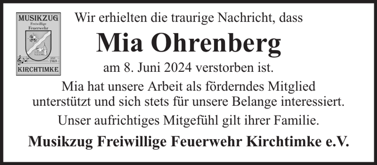 <p>Wir erhielten die traurige Nachricht, dass</p><p>Mia Ohrenberg</p><p>am 8. Juni 2024 verstorben ist.<br />Mia hat unsere Arbeit als förderndes Mitglied<br />unterstützt und sich stets für unsere Belange interessiert.<br />Unser aufrichtiges Mitgefühl gilt ihrer Familie.</p><p>Musikzug Freiwillige Feuerwehr Kirchtimke e.V.</p>
