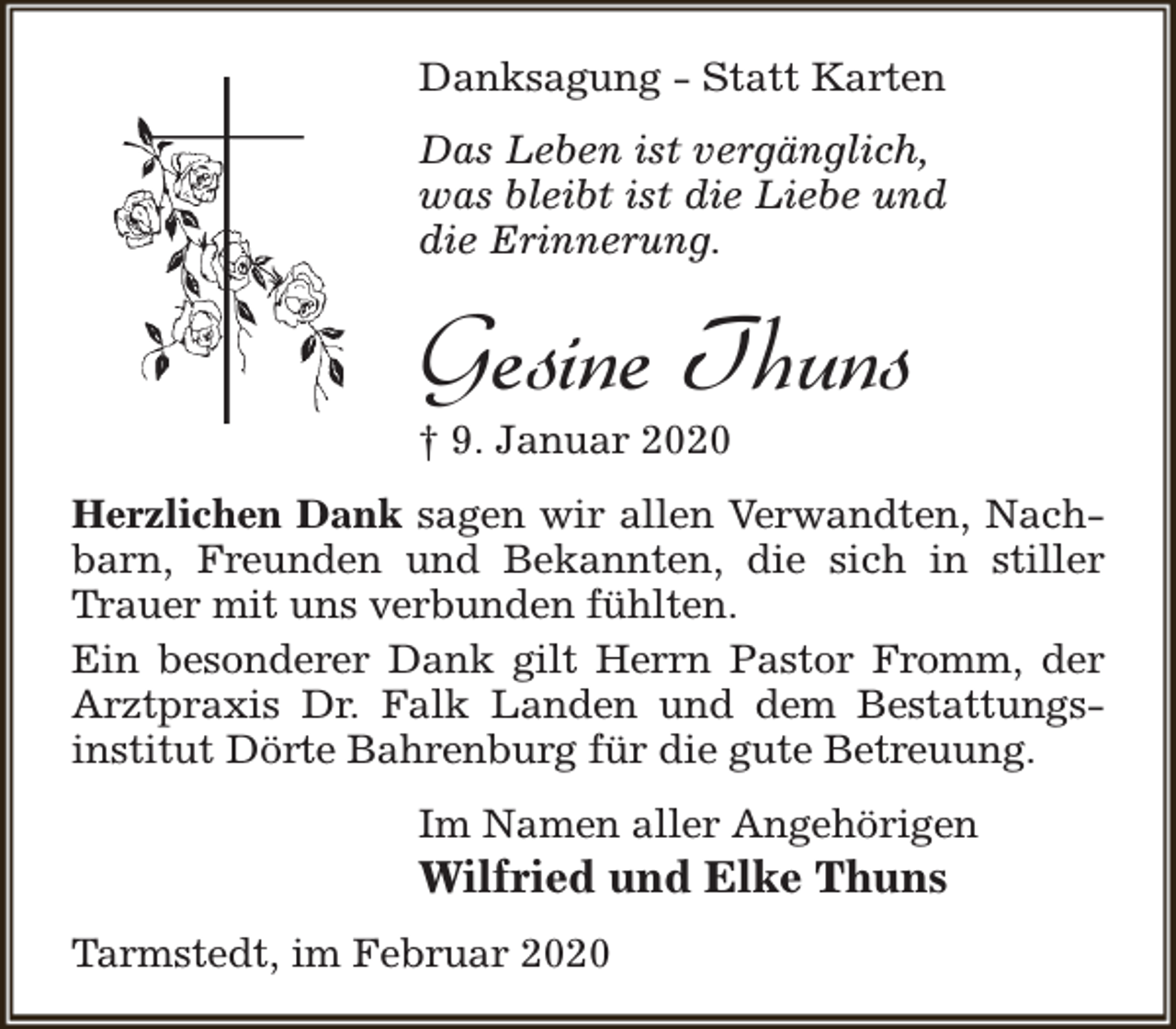 <p>Danksagung - Statt Karten<br />Das Leben ist vergänglich,<br />was bleibt ist die Liebe und<br />die Erinnerung.</p><p>Gesine Thuns</p><p>† 9. Januar 2020</p><p>Herzlichen Dank sagen wir allen Verwandten, Nachbarn, Freunden und Bekannten, die sich in stiller<br />Trauer mit uns verbunden fühlten.<br />Ein besonderer Dank gilt Herrn Pastor Fromm, der<br />Arztpraxis Dr. Falk Landen und dem Bestattungsinstitut Dörte Bahrenburg für die gute Betreuung.<br />Im Namen aller Angehörigen</p><p>Wilfried und Elke Thuns</p><p>Tarmstedt, im Februar 2020</p>