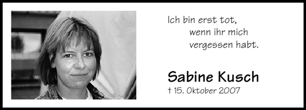 <p>Ich bin erst tot,<br />wenn ihr mich<br />vergessen habt.</p><p>Sabine Kusch<br />† 15. Oktober 2007</p>