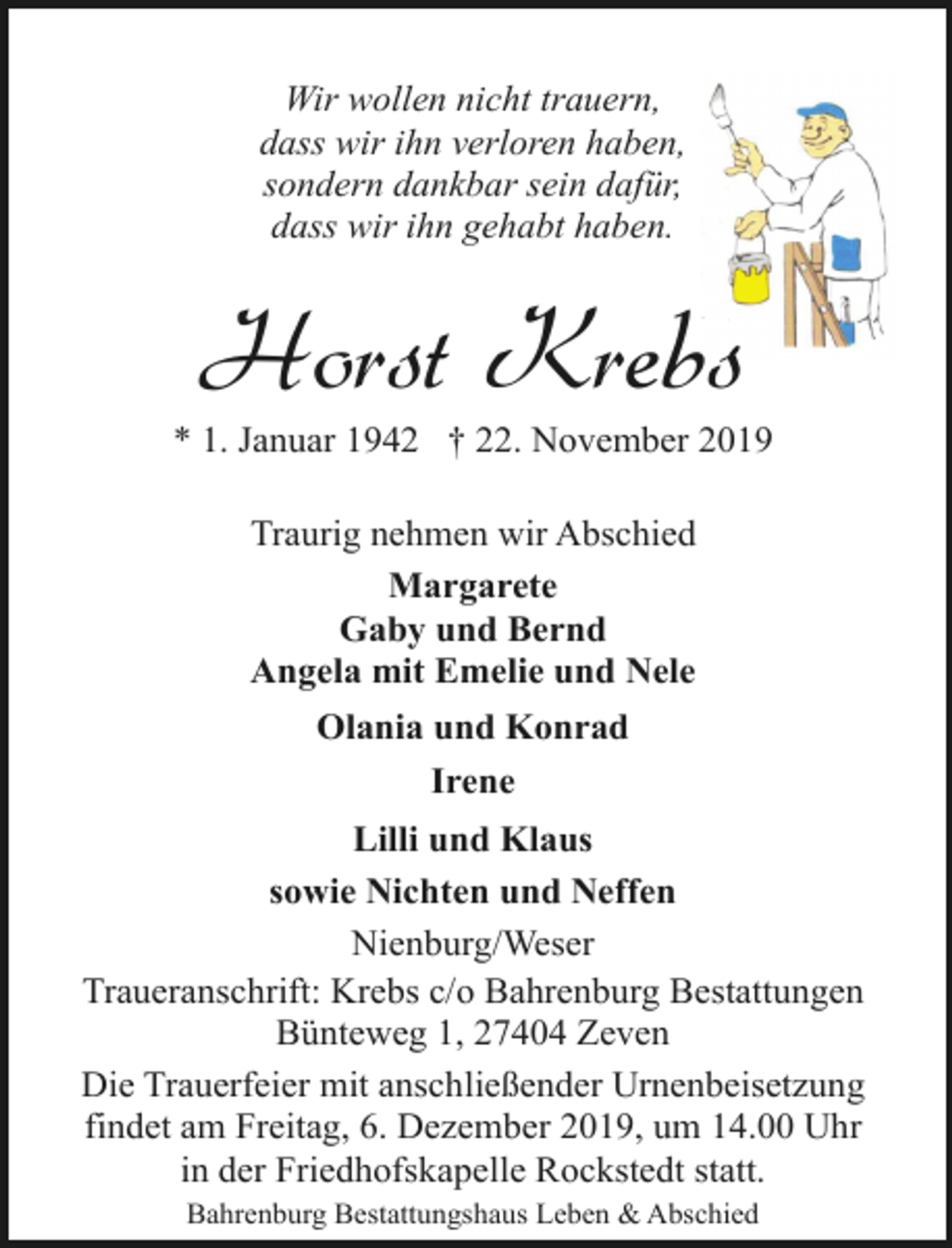 <p>Wir wollen nicht trauern,<br />dass wir ihn verloren haben,<br />sondern dankbar sein dafür,<br />dass wir ihn gehabt haben.</p><p>Horst Krebs</p><p>* 1. Januar 1942 † 22. November 2019<br />Traurig nehmen wir Abschied<br />Margarete<br />Gaby und Bernd<br />Angela mit Emelie und Nele<br />Olania und Konrad<br />Irene<br />Lilli und Klaus<br />sowie Nichten und Neffen<br />Nienburg/Weser<br />Traueranschrift: Krebs c/o Bahrenburg Bestattungen<br />Bünteweg 1, 27404 Zeven<br />Die Trauerfeier mit anschließender Urnenbeisetzung<br />findet am Freitag, 6. Dezember 2019, um 14.00 Uhr<br />in der Friedhofskapelle Rockstedt statt.<br />Bahrenburg Bestattungshaus Leben &amp; Abschied</p>