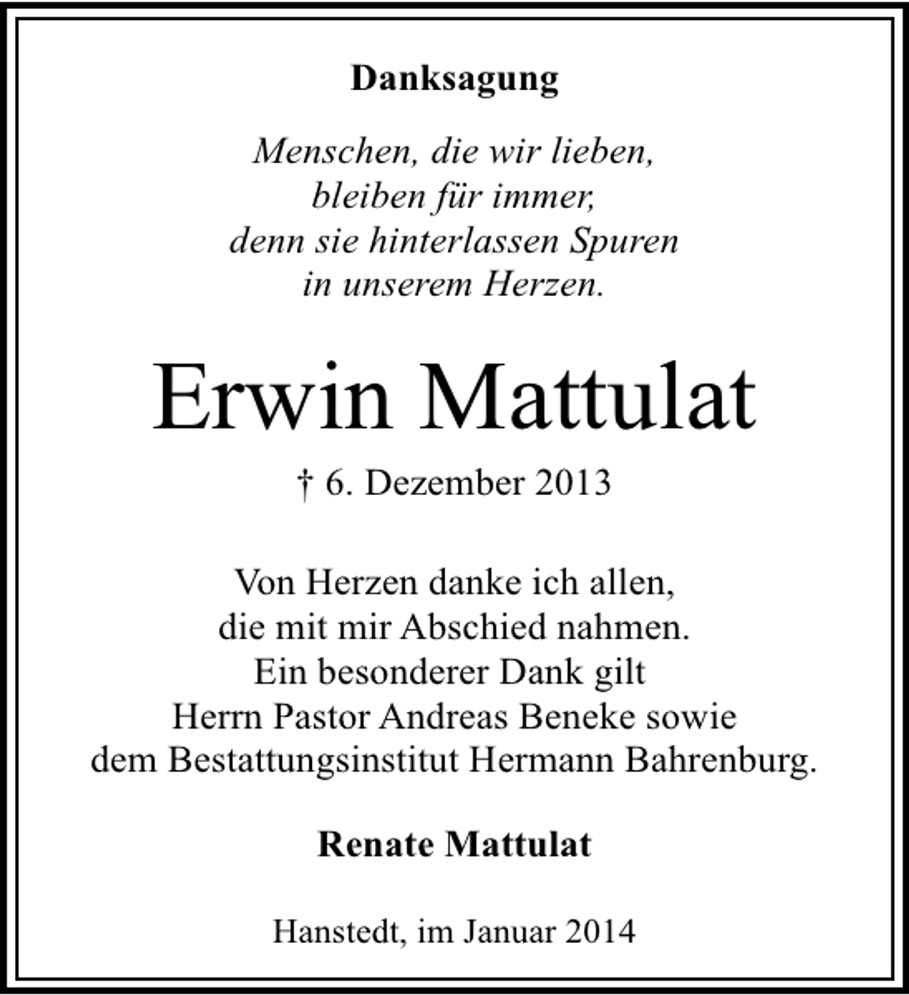 <p>Danksagung<br />Menschen, die wir lieben,<br />bleiben für immer,<br />denn sie hinterlassen Spuren<br />in unserem Herzen.</p><p>Erwin Mattulat<br />† 6. Dezember 2013</p><p>Von Herzen danke ich allen,<br />die mit mir Abschied nahmen.<br />Ein besonderer Dank gilt<br />Herrn Pastor Andreas Beneke sowie<br />dem Bestattungsinstitut Hermann Bahrenburg.<br />Renate Mattulat<br />Hanstedt, im Januar 2014</p>
