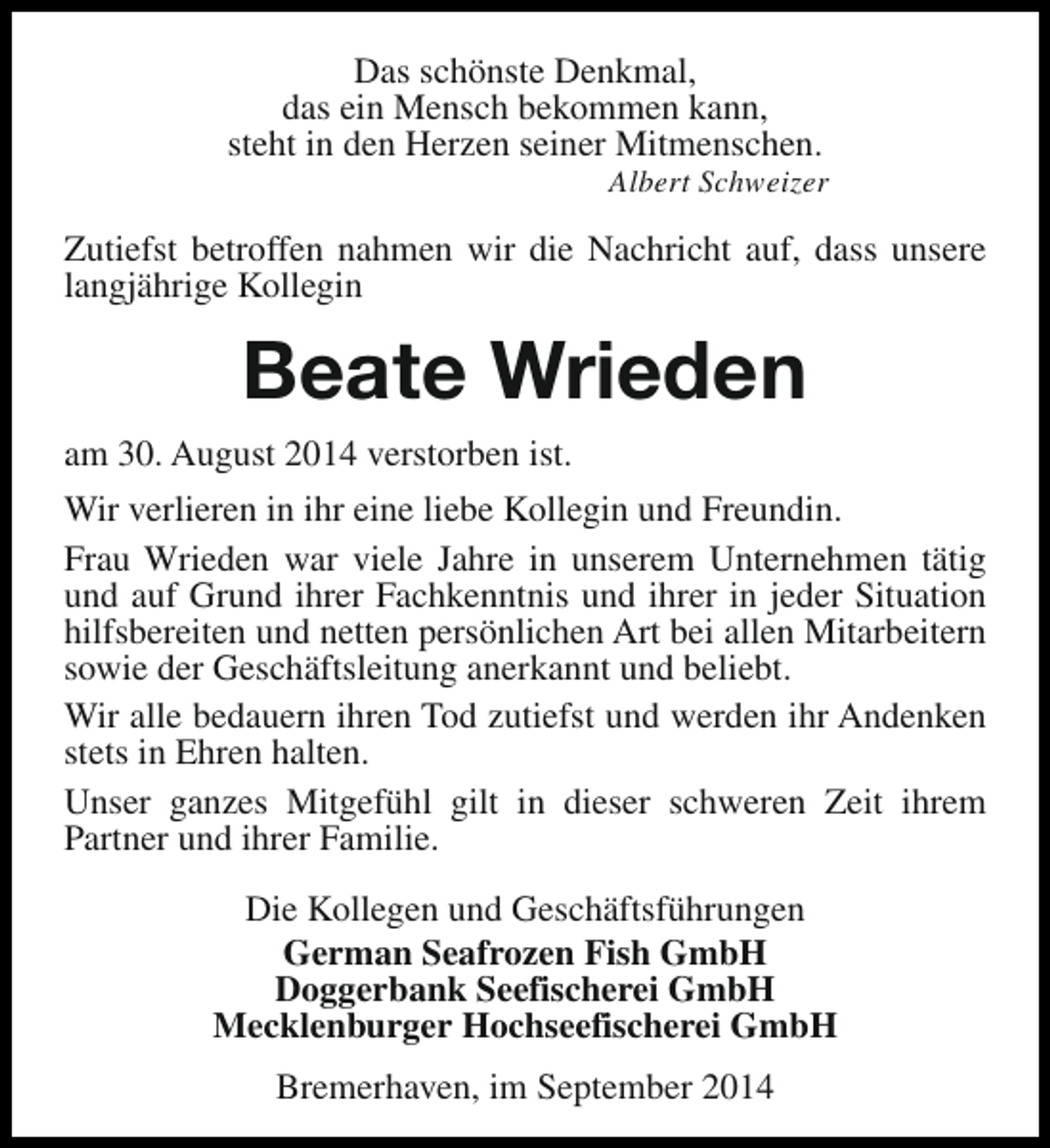 <p>Das schönste Denkmal,<br />das ein Mensch bekommen kann,<br />steht in den Herzen seiner Mitmenschen.</p><p>Albert Schweizer</p><p>Zutiefst betroffen nahmen wir die Nachricht auf, dass unsere<br />langjährige Kollegin</p><p>Beate Wrieden<br />am 30. August 2014 verstorben ist.<br />Wir verlieren in ihr eine liebe Kollegin und Freundin.<br />Frau Wrieden war viele Jahre in unserem Unternehmen tätig<br />und auf Grund ihrer Fachkenntnis und ihrer in jeder Situation<br />hilfsbereiten und netten persönlichen Art bei allen Mitarbeitern<br />sowie der Geschäftsleitung anerkannt und beliebt.<br />Wir alle bedauern ihren Tod zutiefst und werden ihr Andenken<br />stets in Ehren halten.<br />Unser ganzes Mitgefühl gilt in dieser schweren Zeit ihrem<br />Partner und ihrer Familie.<br />Die Kollegen und Geschäftsführungen<br />German Seafrozen Fish GmbH<br />Doggerbank Seefischerei GmbH<br />Mecklenburger Hochseefischerei GmbH<br />Bremerhaven, im September 2014</p>
