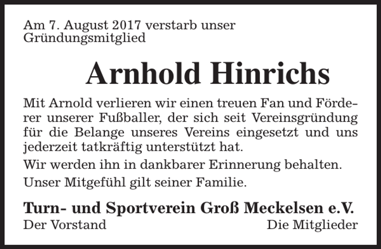 <p>Am 7. August 2017 verstarb unser<br />Gründungsmitglied</p><p>Arnhold Hinrichs</p><p>Mit Arnold verlieren wir einen treuen Fan und Förderer unserer Fußballer, der sich seit Vereinsgründung<br />für die Belange unseres Vereins eingesetzt und uns<br />jederzeit tatkräftig unterstützt hat.<br />Wir werden ihn in dankbarer Erinnerung behalten.<br />Unser Mitgefühl gilt seiner Familie.</p><p>Turn- und Sportverein Groß Meckelsen e.V.<br />Der Vorstand</p><p>Die Mitglieder</p>