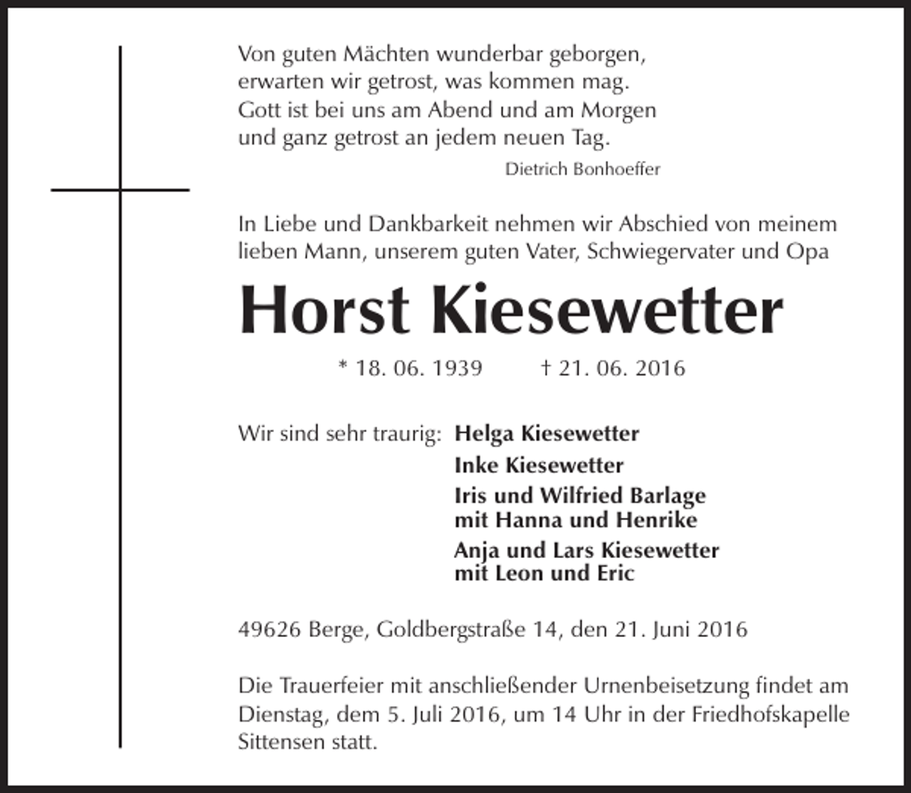 <p>Von guten Mächten wunderbar geborgen,<br />erwarten wir getrost, was kommen mag.<br />Gott ist bei uns am Abend und am Morgen<br />und ganz getrost an jedem neuen Tag.<br />Dietrich Bonhoeffer</p><p>In Liebe und Dankbarkeit nehmen wir Abschied von meinem<br />lieben Mann, unserem guten Vater, Schwiegervater und Opa</p><p>Horst Kiesewetter<br />* 18. 06. 1939</p><p>† 21. 06. 2016</p><p>Wir sind sehr traurig: Helga Kiesewetter<br />Inke Kiesewetter<br />Iris und Wilfried Barlage<br />mit Hanna und Henrike<br />Anja und Lars Kiesewetter<br />mit Leon und Eric<br />49626 Berge, Goldbergstraße 14, den 21. Juni 2016<br />Die Trauerfeier mit anschließender Urnenbeisetzung findet am<br />Dienstag, dem 5. Juli 2016, um 14 Uhr in der Friedhofskapelle<br />Sittensen statt.</p>