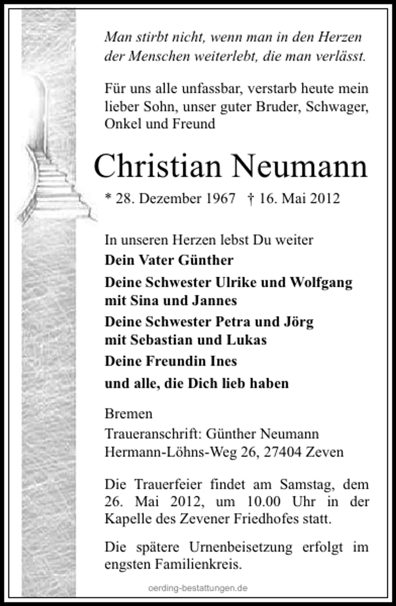 <p>Man stirbt nicht, wenn man in den Herzen<br />der Menschen weiterlebt, die man verlässt.<br />Für uns alle unfassbar, verstarb heute mein<br />lieber Sohn, unser guter Bruder, Schwager,<br />Onkel und Freund</p><p>Christian Neumann<br />* 28. Dezember 1967 † 16. Mai 2012<br />In unseren Herzen lebst Du weiter<br />Dein Vater Günther<br />Deine Schwester Ulrike und Wolfgang<br />mit Sina und Jannes<br />Deine Schwester Petra und Jörg<br />mit Sebastian und Lukas<br />Deine Freundin Ines<br />und alle, die Dich lieb haben<br />Bremen<br />Traueranschrift: Günther Neumann<br />Hermann-Löhns-Weg 26, 27404 Zeven<br />Die Trauerfeier findet am Samstag, dem<br />26. Mai 2012, um 10.00 Uhr in der<br />Kapelle des Zevener Friedhofes statt.<br />Die spätere Urnenbeisetzung erfolgt im<br />engsten Familienkreis.<br />oerding-bestattungen.de</p>