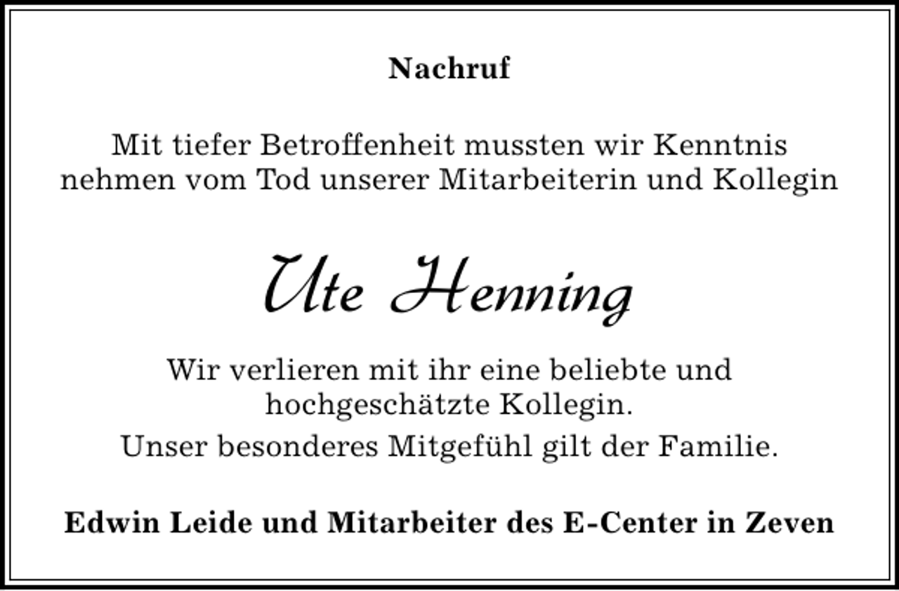 <p>Nachruf<br />Mit tiefer Betroffenheit mussten wir Kenntnis<br />nehmen vom Tod unserer Mitarbeiterin und Kollegin</p><p>Ute Henning<br />Wir verlieren mit ihr eine beliebte und<br />hochgeschätzte Kollegin.<br />Unser besonderes Mitgefühl gilt der Familie.<br />Edwin Leide und Mitarbeiter des E-Center in Zeven</p>