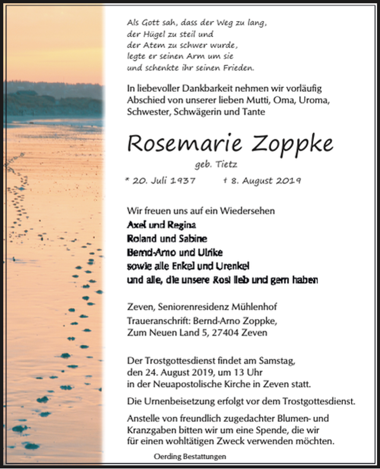 <p>Als Gott sah, dass der Weg zu lang,<br />der Hügel zu steil und<br />der Atem zu schwer wurde,<br />legte er seinen Arm um sie<br />und schenkte ihr seinen Frieden.</p><p>In liebevoller Dankbarkeit nehmen wir vorläufig<br />Abschied von unserer lieben Mutti, Oma, Uroma,<br />Schwester, Schwägerin und Tante</p><p>Rosemarie Zoppke<br />geb. Tietz<br />* 20. Juli 1937</p><p>† 8. August 2019</p><p>Wir freuen uns auf ein Wiedersehen</p><p>Zeven, Seniorenresidenz Mühlenhof<br />Traueranschrift: Bernd-Arno Zoppke,<br />Zum Neuen Land 5, 27404 Zeven<br />Der Trostgottesdienst findet am Samstag,<br />den 24. August 2019, um 13 Uhr<br />in der Neuapostolische Kirche in Zeven statt.<br />Die Urnenbeisetzung erfolgt vor dem Trostgottesdienst.<br />Anstelle von freundlich zugedachter Blumen- und<br />Kranzgaben bitten wir um eine Spende, die wir<br />für einen wohltätigen Zweck verwenden möchten.<br />Oerding Bestattungen</p>