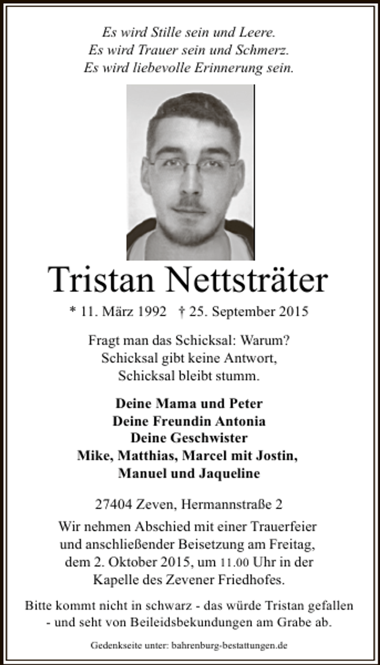 <p>Es wird Stille sein und Leere.<br />Es wird Trauer sein und Schmerz.<br />Es wird liebevolle Erinnerung sein.</p><p>Tristan Nettsträter<br />* 11. März 1992 † 25. September 2015<br />Fragt man das Schicksal: Warum?<br />Schicksal gibt keine Antwort,<br />Schicksal bleibt stumm.<br />Deine Mama und Peter<br />Deine Freundin Antonia<br />Deine Geschwister<br />Mike, Matthias, Marcel mit Jostin,<br />Manuel und Jaqueline<br />27404 Zeven, Hermannstraße 2<br />Wir nehmen Abschied mit einer Trauerfeier<br />und anschließender Beisetzung am Freitag,<br />dem 2. Oktober 2015, um 11.00 Uhr in der<br />Kapelle des Zevener Friedhofes.<br />Bitte kommt nicht in schwarz - das würde Tristan gefallen<br />- und seht von Beileidsbekundungen am Grabe ab.<br />Gedenkseite unter: bahrenburg-bestattungen.de</p>