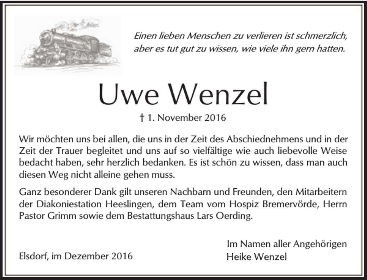 <p>Einen lieben Menschen zu verlieren ist schmerzlich,<br />aber es tut gut zu wissen, wie viele ihn gern hatten.</p><p>Uwe Wenzel<br />† 1. November 2016</p><p>Wir möchten uns bei allen, die uns in der Zeit des Abschiednehmens und in der<br />Zeit der Trauer begleitet und uns auf so vielfältige wie auch liebevolle Weise<br />bedacht haben, sehr herzlich bedanken. Es ist schön zu wissen, dass man auch<br />diesen Weg nicht alleine gehen muss.<br />Ganz besonderer Dank gilt unseren Nachbarn und Freunden, den Mitarbeitern<br />der Diakoniestation Heeslingen, dem Team vom Hospiz Bremervörde, Herrn<br />Pastor Grimm sowie dem Bestattungshaus Lars Oerding.</p><p>Elsdorf, im Dezember 2016</p><p>Im Namen aller Angehörigen</p>