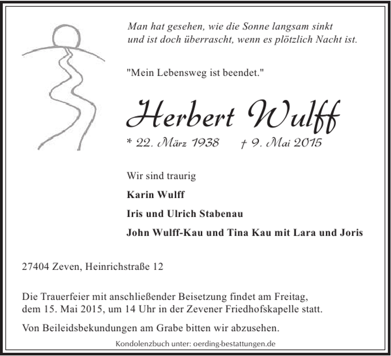 <p>Man hat gesehen, wie die Sonne langsam sinkt<br />und ist doch überrascht, wenn es plötzlich Nacht ist.<br />"Mein Lebensweg ist beendet."</p><p>Herbert Wulff</p><p>* 22. März 1938</p><p>† 9. Mai 2015</p><p>Wir sind traurig<br />Karin Wulff<br />Iris und Ulrich Stabenau<br />John Wulff-Kau und Tina Kau mit Lara und Joris<br />27404 Zeven, Heinrichstraße 12<br />Die Trauerfeier mit anschließender Beisetzung findet am Freitag,<br />dem 15. Mai 2015, um 14 Uhr in der Zevener Friedhofskapelle statt.<br />Von Beileidsbekundungen am Grabe bitten wir abzusehen.<br />Kondolenzbuch unter: oerding-bestattungen.de</p>