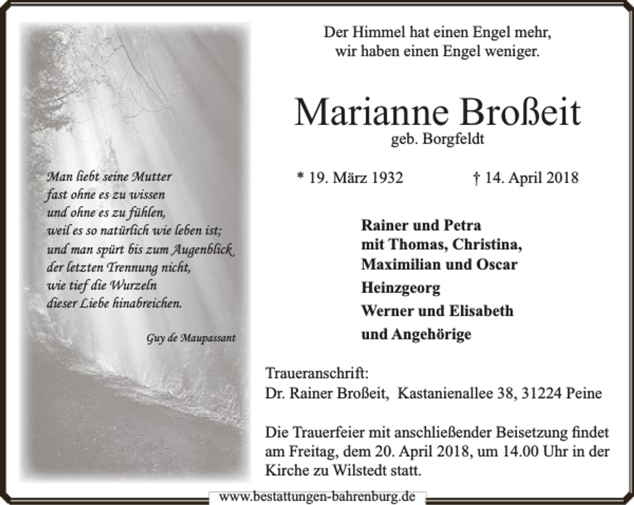<p>Der Himmel hat einen Engel mehr,<br />wir haben einen Engel weniger.</p><p>Marianne Broßeit<br />geb. Borgfeldt</p><p>Man liebt seine Mutter<br />fast ohne es zu wissen<br />und ohne es zu fühlen,<br />weil es so natürlich wie leben ist;<br />und man spürt bis zum Augenblick<br />der letzten Trennung nicht,<br />wie tief die Wurzeln<br />dieser Liebe hinabreichen.<br />Guy de Maupassant</p><p>* 19. März 1932</p><p>† 14. April 2018</p><p>Rainer und Petra<br />mit Thomas, Christina,<br />Maximilian und Oscar<br />Heinzgeorg<br />Werner und Elisabeth<br />und Angehörige<br />Traueranschrift:<br />Dr. Rainer Broßeit, Kastanienallee 38, 31224 Peine<br />Die Trauerfeier mit anschließender Beisetzung ﬁndet<br />am Freitag, dem 20. April 2018, um 14.00 Uhr in der<br />Kirche zu Wilstedt statt.</p><p>www.bestattungen-bahrenburg.de</p>