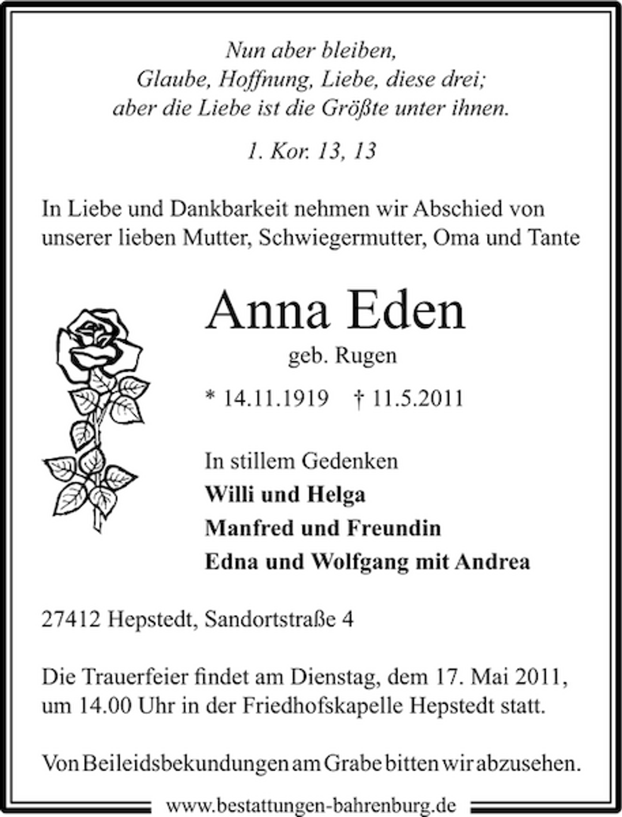 <p>Nun aber bleiben, Glaube, Hoffnung, Liebe, diese drei; aber die Liebe ist die Größte unter ihnen. 1. Kor. 13, 13 In Liebe und Dankbarkeit nehmen wir Abschied von unserer lieben Mutter, Schwiegermutter, Oma und Tante</p><p>Anna Eden<br />geb. Rugen * 14.11.1919 † 11.5.2011 In stillem Gedenken Willi und Helga Manfred und Freundin Edna und Wolfgang mit Andrea 27412 Hepstedt, Sandortstraße 4 Die Trauerfeier ﬁndet am Dienstag, dem 17. Mai 2011, um 14.00 Uhr in der Friedhofskapelle Hepstedt statt. Von Beileidsbekundungen am Grabe bitten wir abzusehen.<br />www.bestattungen-bahrenburg.de</p>