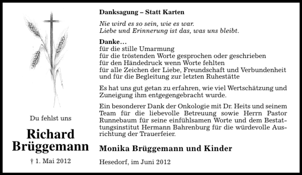 <p>Danksagung – Statt Karten<br />Nie wird es so sein, wie es war.<br />Liebe und Erinnerung ist das, was uns bleibt.<br />Danke...<br />für die stille Umarmung<br />für die tröstenden Worte gesprochen oder geschrieben<br />für den Händedruck wenn Worte fehlten<br />für alle Zeichen der Liebe, Freundschaft und Verbundenheit<br />und für die Begleitung zur letzten Ruhestätte<br />Es hat uns gut getan zu erfahren, wie viel Wertschätzung und<br />Zuneigung ihm entgegengebracht wurde.<br />Du fehlst uns</p><p>Richard<br />Brüggemann<br />† 1. Mai 2012</p><p>Ein besonderer Dank der Onkologie mit Dr. Heits und seinem<br />Team für die liebevolle Betreuung sowie Herrn Pastor<br />Runnebaum für seine einfühlsamen Worte und dem Bestattungsinstitut Hermann Bahrenburg für die würdevolle Ausrichtung der Trauerfeier.</p><p>Monika Brüggemann und Kinder<br />Hesedorf, im Juni 2012</p>