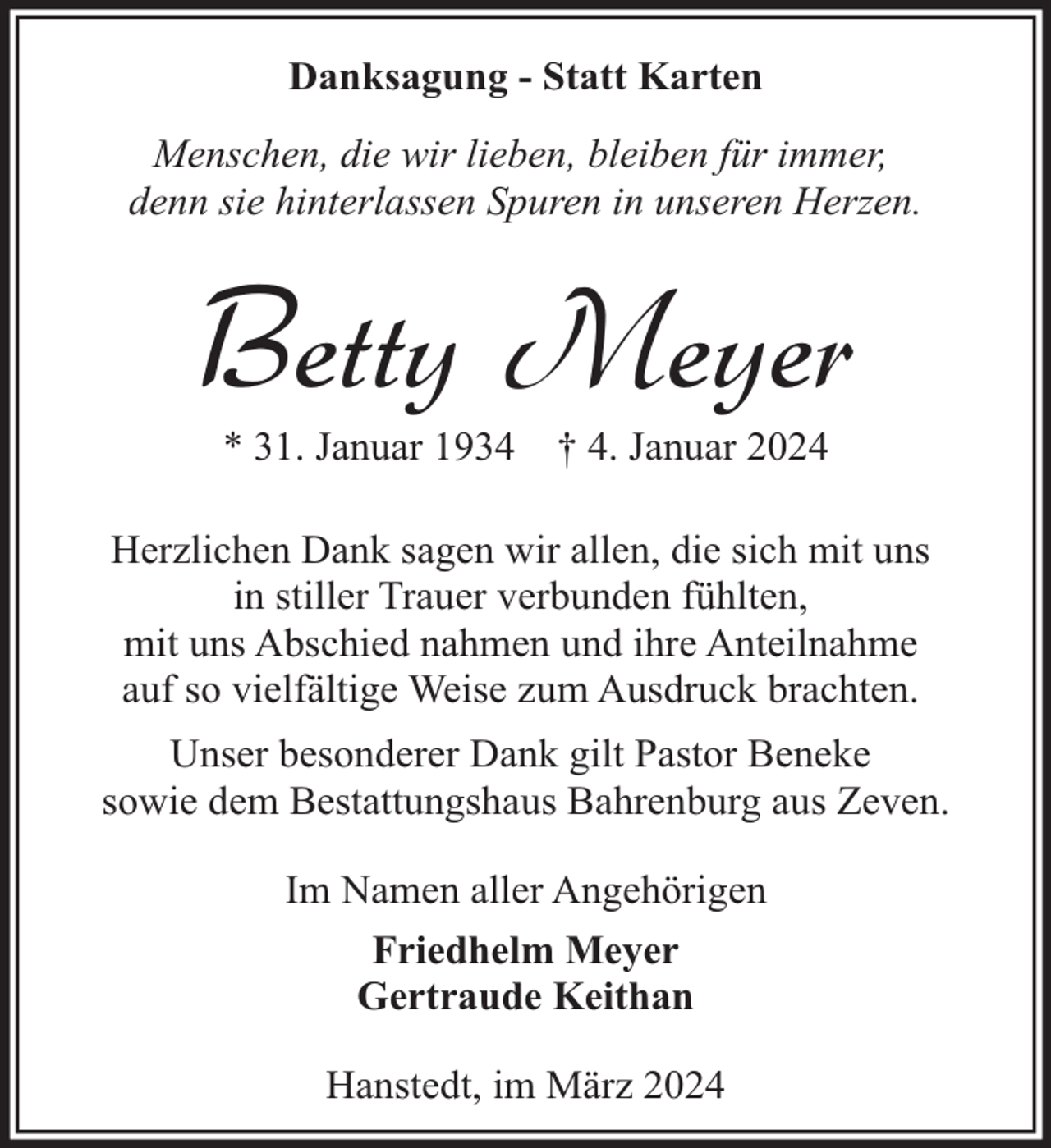 <p>Danksagung - Statt Karten<br />Menschen, die wir lieben, bleiben für immer,<br />denn sie hinterlassen Spuren in unseren Herzen.</p><p>Betty Meyer<br />* 31. Januar 1934</p><p>† 4. Januar 2024</p><p>Herzlichen Dank sagen wir allen, die sich mit uns<br />in stiller Trauer verbunden fühlten,<br />mit uns Abschied nahmen und ihre Anteilnahme<br />auf so vielfältige Weise zum Ausdruck brachten.<br />Unser besonderer Dank gilt Pastor Beneke<br />sowie dem Bestattungshaus Bahrenburg aus Zeven.<br />Im Namen aller Angehörigen<br />Friedhelm Meyer<br />Gertraude Keithan<br />Hanstedt, im März 2024</p>