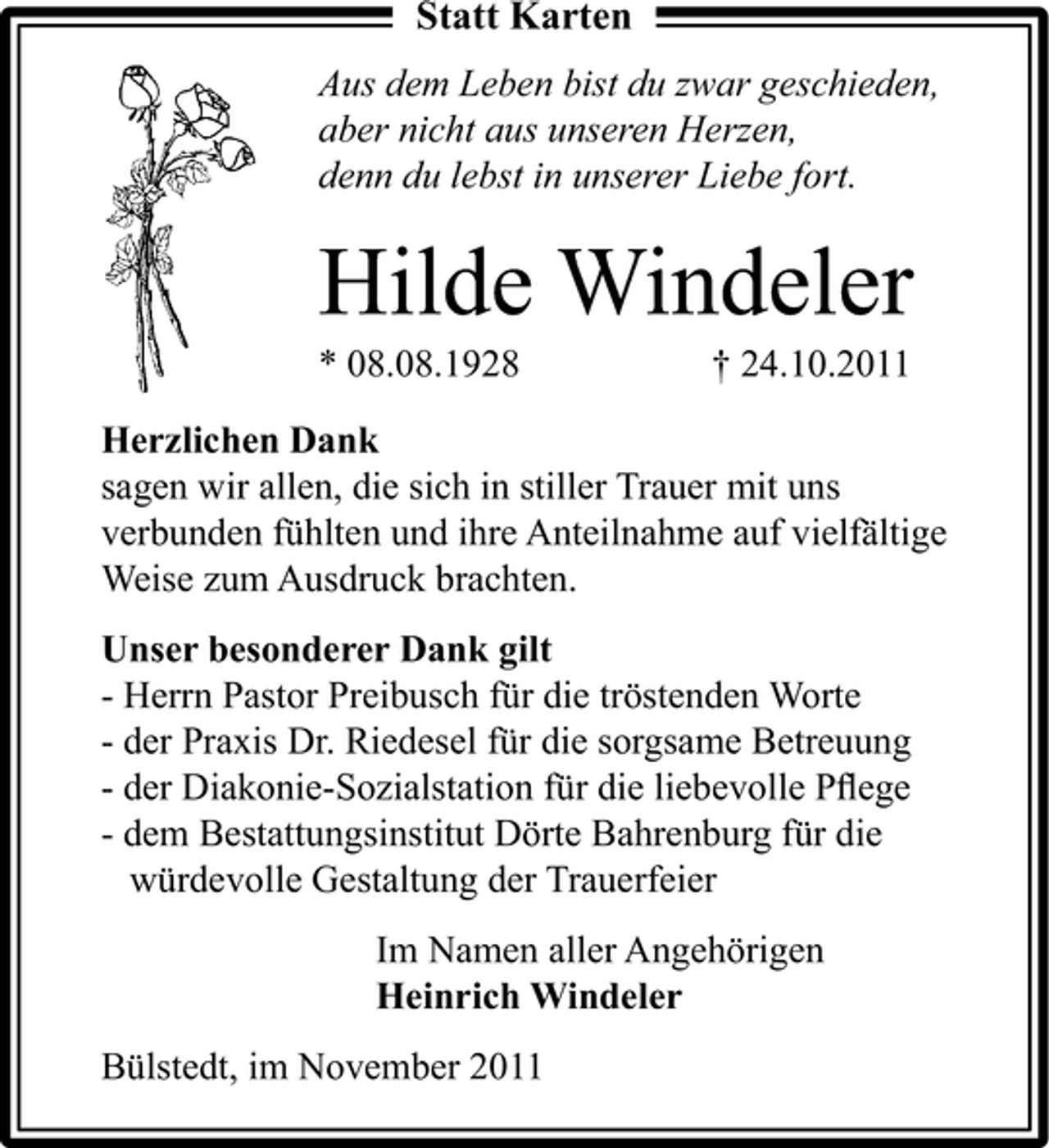 <p>Statt Karten<br />Aus dem Leben bist du zwar geschieden,<br />aber nicht aus unseren Herzen,<br />denn du lebst in unserer Liebe fort.</p><p>Hilde Windeler<br />* 08.08.1928</p><p>† 24.10.2011</p><p>Herzlichen Dank<br />sagen wir allen, die sich in stiller Trauer mit uns<br />verbunden fühlten und ihre Anteilnahme auf vielfältige<br />Weise zum Ausdruck brachten.<br />Unser besonderer Dank gilt<br />- Herrn Pastor Preibusch für die tröstenden Worte<br />- der Praxis Dr. Riedesel für die sorgsame Betreuung<br />- der Diakonie-Sozialstation für die liebevolle Pﬂege<br />- dem Bestattungsinstitut Dörte Bahrenburg für die<br />würdevolle Gestaltung der Trauerfeier<br />Im Namen aller Angehörigen<br />Heinrich Windeler<br />Bülstedt, im November 2011</p>