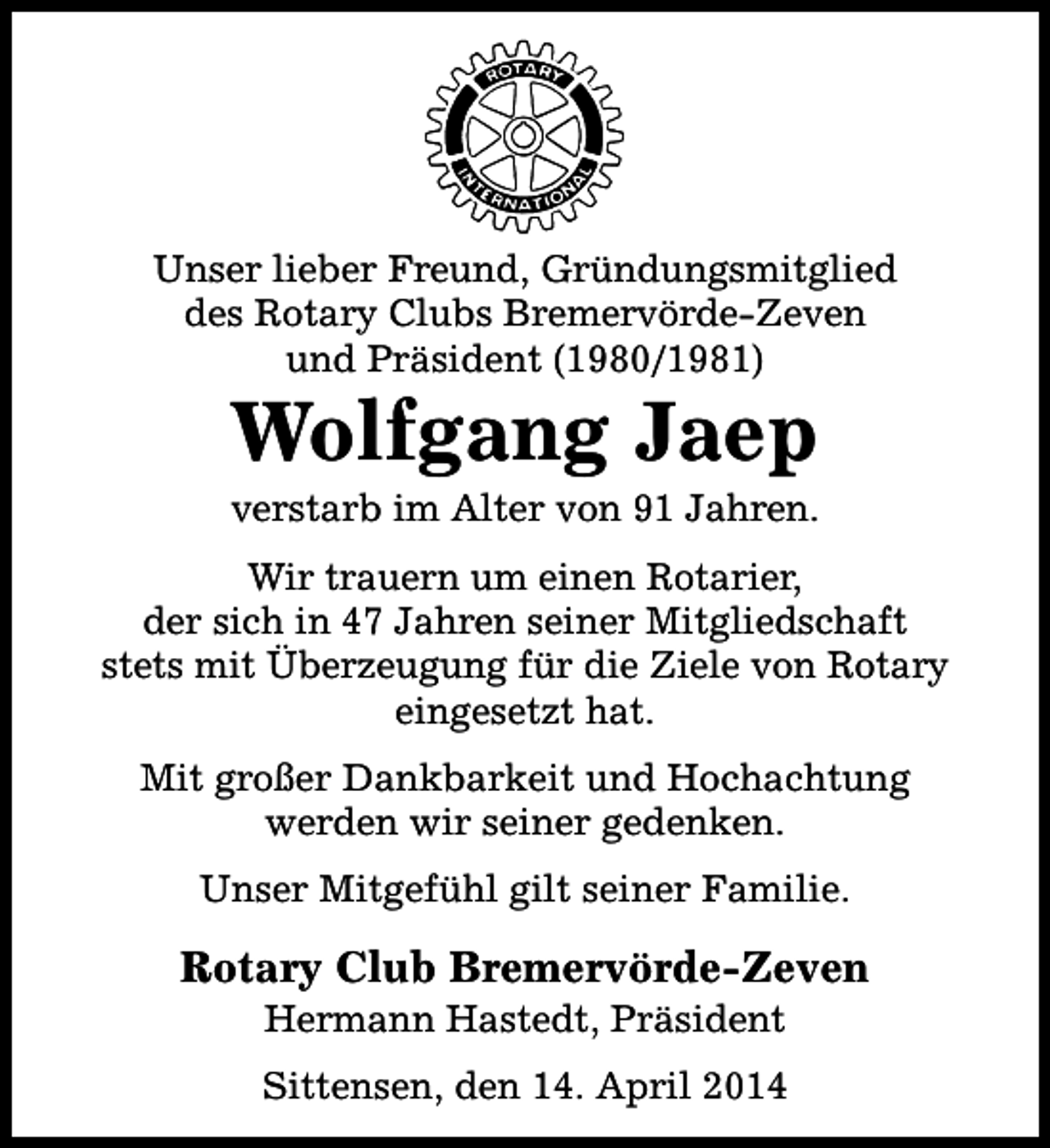 <p>Unser lieber Freund, Gründungsmitglied<br />des Rotary Clubs Bremervörde-Zeven<br />und Präsident (1980/1981)</p><p>Wolfgang Jaep</p><p>verstarb im Alter von 91 Jahren.<br />Wir trauern um einen Rotarier,<br />der sich in 47 Jahren seiner Mitgliedschaft<br />stets mit Überzeugung für die Ziele von Rotary<br />eingesetzt hat.<br />Mit großer Dankbarkeit und Hochachtung<br />werden wir seiner gedenken.<br />Unser Mitgefühl gilt seiner Familie.</p><p>Rotary Club Bremervörde-Zeven<br />Hermann Hastedt, Präsident</p><p>Sittensen, den 14. April 2014</p>