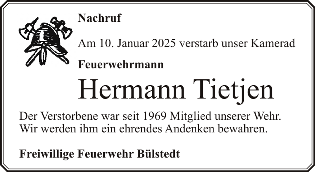 <p>Nachruf<br />Am 10. Januar 2025 verstarb unser Kamerad<br />Feuerwehrmann</p><p>Hermann Tietjen</p><p>Der Verstorbene war seit 1969 Mitglied unserer Wehr.<br />Wir werden ihm ein ehrendes Andenken bewahren.<br />Freiwillige Feuerwehr Bülstedt</p>