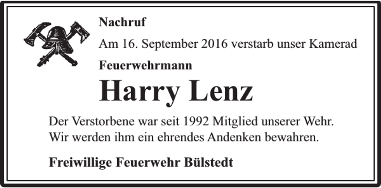 <p>Nachruf<br />Am 16. September 2016 verstarb unser Kamerad<br />Feuerwehrmann</p><p>Harry Lenz<br />Der Verstorbene war seit 1992 Mitglied unserer Wehr.<br />Wir werden ihm ein ehrendes Andenken bewahren.</p><p>Freiwillige Feuerwehr Bülstedt</p>