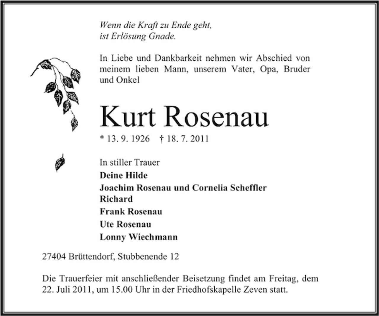<p>Wenn die Kraft zu Ende geht,<br />ist Erlösung Gnade.<br />In Liebe und Dankbarkeit nehmen wir Abschied von<br />meinem lieben Mann, unserem Vater, Opa, Bruder<br />und Onkel</p><p>Kurt Rosenau<br />* 13. 9. 1926</p><p>† 18. 7. 2011</p><p>In stiller Trauer<br />Deine Hilde<br />Joachim Rosenau und Cornelia Scheffler<br />Richard<br />Frank Rosenau<br />Ute Rosenau<br />Lonny Wiechmann<br />27404 Brüttendorf, Stubbenende 12<br />Die Trauerfeier mit anschließender Beisetzung findet am Freitag, dem<br />22. Juli 2011, um 15.00 Uhr in der Friedhofskapelle Zeven statt.</p>