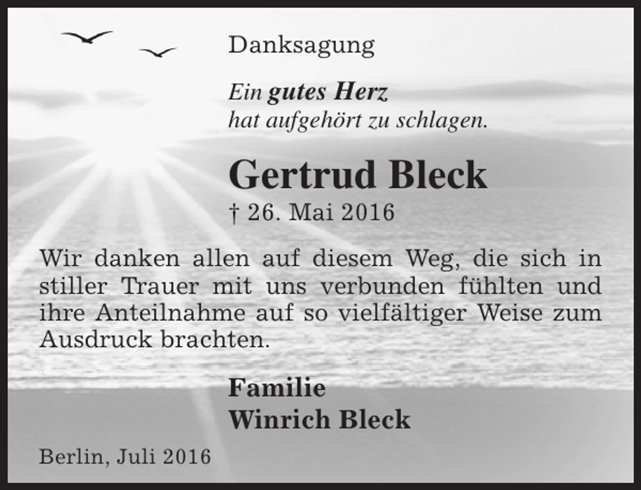 <p>Danksagung<br />Ein gutes Herz<br />hat aufgehört zu schlagen.</p><p>Gertrud Bleck</p><p>† 26. Mai 2016</p><p>Wir danken allen auf diesem Weg, die sich in<br />stiller Trauer mit uns verbunden fühlten und<br />ihre Anteilnahme auf so vielfältiger Weise zum<br />Ausdruck brachten.</p><p>Familie<br />Winrich Bleck<br />Berlin, Juli 2016</p>