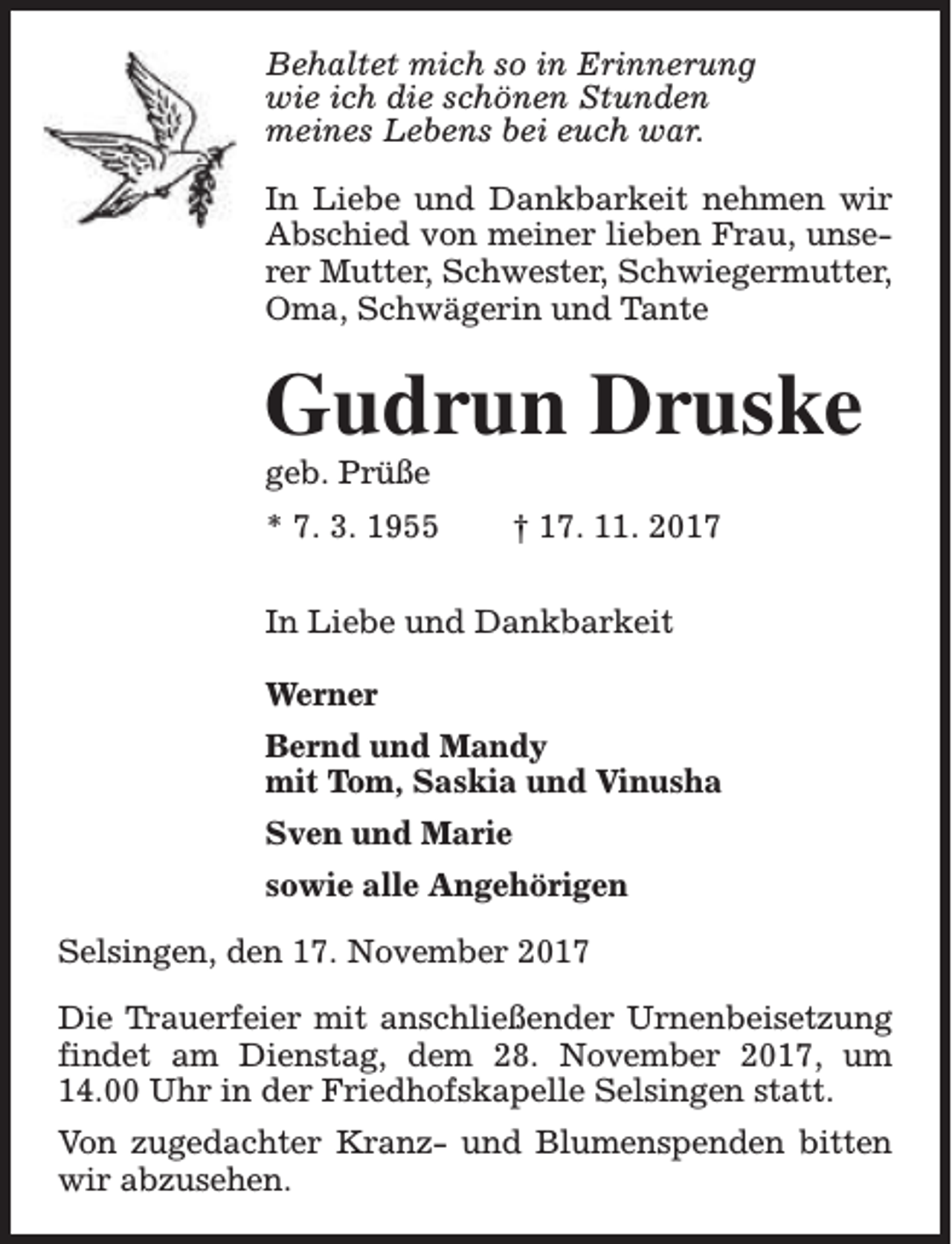 <p>Behaltet mich so in Erinnerung<br />wie ich die schönen Stunden<br />meines Lebens bei euch war.<br />In Liebe und Dankbarkeit nehmen wir<br />Abschied von meiner lieben Frau, unserer Mutter, Schwester, Schwiegermutter,<br />Oma, Schwägerin und Tante</p><p>Gudrun Druske<br />geb. Prüße</p><p>* 7. 3. 1955</p><p>† 17. 11. 2017</p><p>In Liebe und Dankbarkeit<br />Werner<br />Bernd und Mandy<br />mit Tom, Saskia und Vinusha<br />Sven und Marie<br />sowie alle Angehörigen<br />Selsingen, den 17. November 2017<br />Die Trauerfeier mit anschließender Urnenbeisetzung<br />findet am Dienstag, dem 28. November 2017, um<br />14.00 Uhr in der Friedhofskapelle Selsingen statt.<br />Von zugedachter Kranz- und Blumenspenden bitten<br />wir abzusehen.</p>