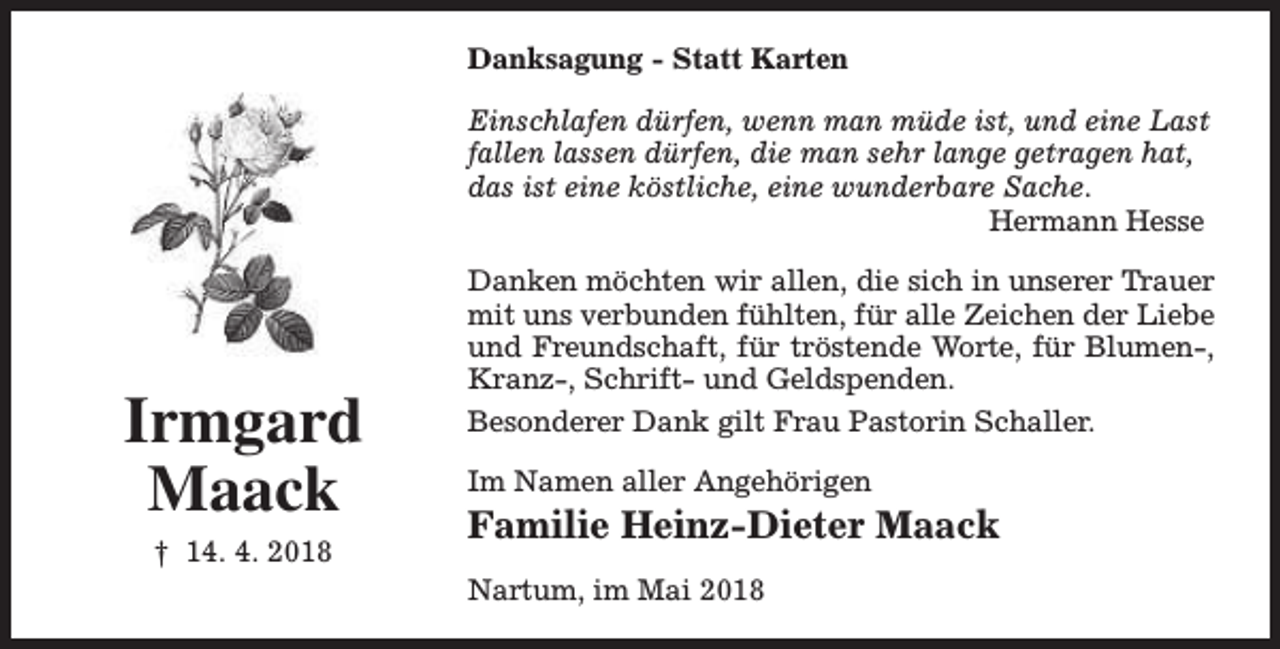 <p>Danksagung - Statt Karten<br />Einschlafen dürfen, wenn man müde ist, und eine Last<br />fallen lassen dürfen, die man sehr lange getragen hat,<br />das ist eine köstliche, eine wunderbare Sache.<br />Hermann Hesse</p><p>Irmgard<br />Maack<br />† 14. 4. 2018</p><p>Danken möchten wir allen, die sich in unserer Trauer<br />mit uns verbunden fühlten, für alle Zeichen der Liebe<br />und Freundschaft, für tröstende Worte, für Blumen-,<br />Kranz-, Schrift- und Geldspenden.<br />Besonderer Dank gilt Frau Pastorin Schaller.<br />Im Namen aller Angehörigen</p><p>Familie Heinz-Dieter Maack<br />Nartum, im Mai 2018</p>