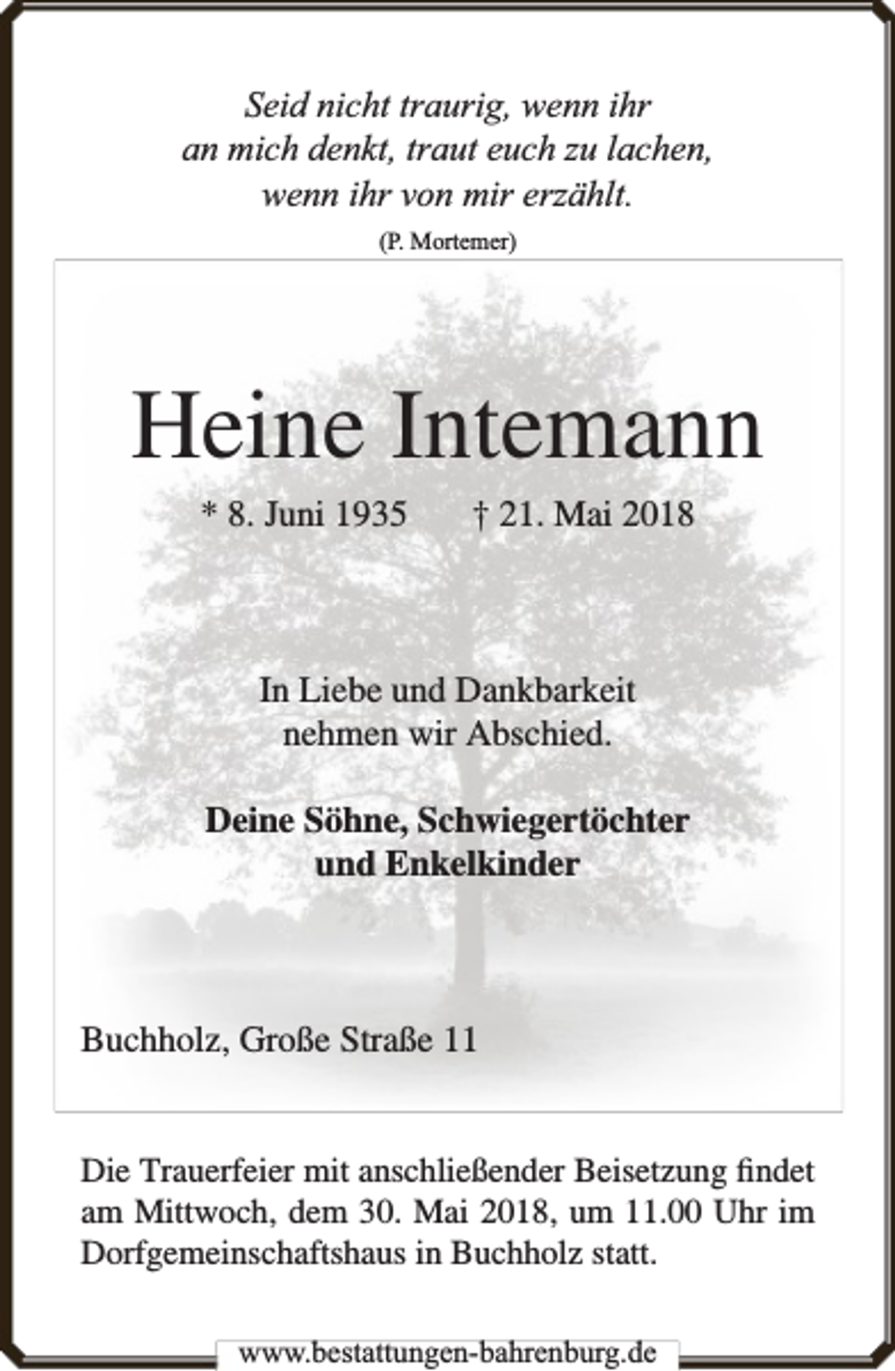<p>Seid nicht traurig, wenn ihr<br />an mich denkt, traut euch zu lachen,<br />wenn ihr von mir erzählt.<br />(P. Mortemer)</p><p>Heine Intemann<br />* 8. Juni 1935</p><p>† 21. Mai 2018</p><p>In Liebe und Dankbarkeit<br />nehmen wir Abschied.<br />Deine Söhne, Schwiegertöchter<br />und Enkelkinder</p><p>Buchholz, Große Straße 11<br />Die Trauerfeier mit anschließender Beisetzung ﬁndet<br />am Mittwoch, dem 30. Mai 2018, um 11.00 Uhr im<br />Dorfgemeinschaftshaus in Buchholz statt.<br />www.bbestattungen-bbahhrenbburg.dde</p>