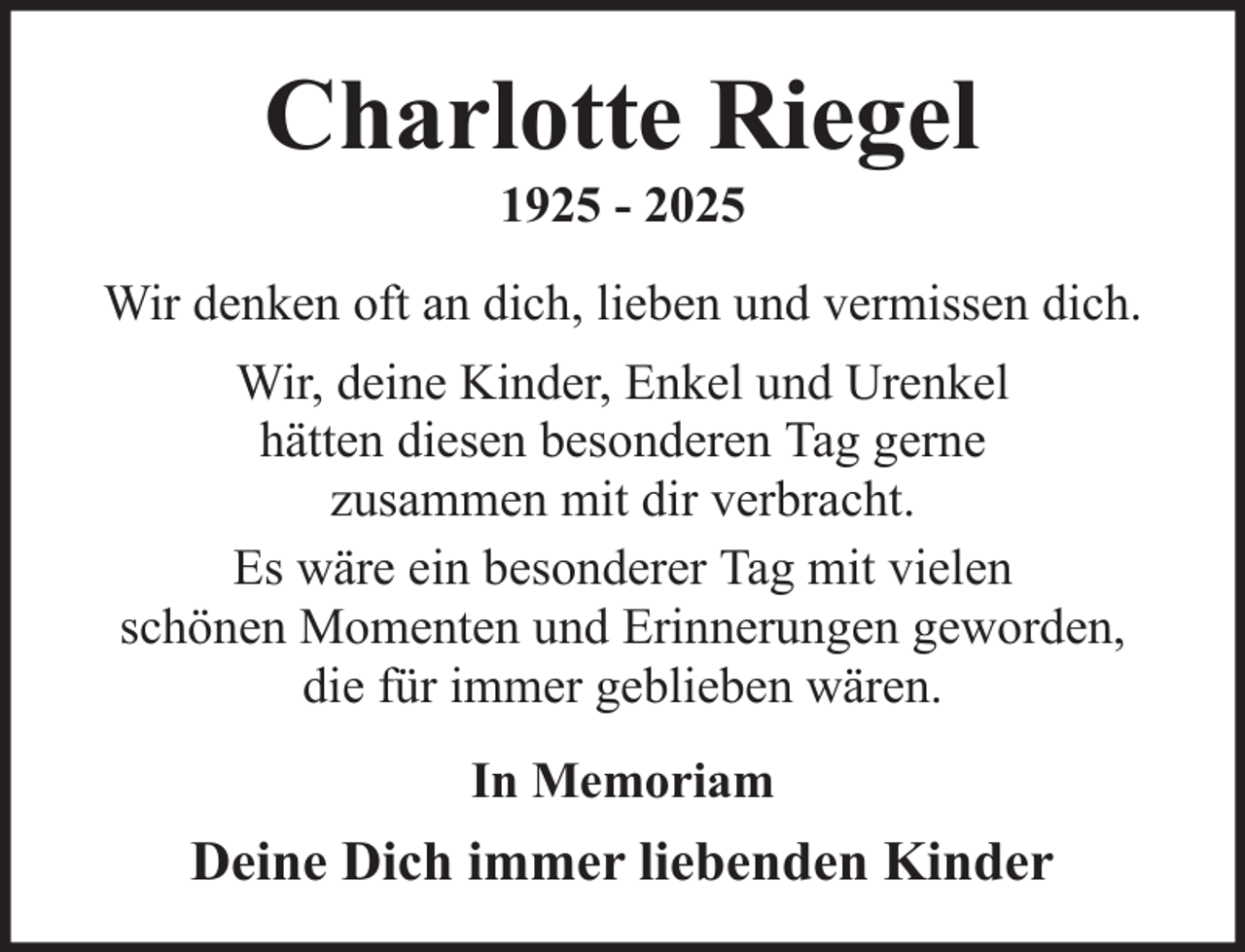 <p>Charlotte Riegel<br />1925 - 2025<br />Wir denken oft an dich, lieben und vermissen dich.<br />Wir, deine Kinder, Enkel und Urenkel<br />hätten diesen besonderen Tag gerne<br />zusammen mit dir verbracht.<br />Es wäre ein besonderer Tag mit vielen<br />schönen Momenten und Erinnerungen geworden,<br />die für immer geblieben wären.<br />In Memoriam</p><p>Deine Dich immer liebenden Kinder</p>