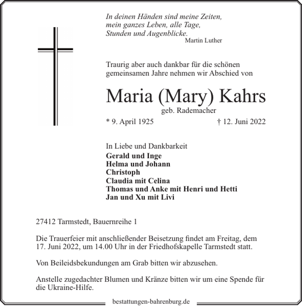 <p>In deinen Händen sind meine Zeiten,<br />mein ganzes Leben, alle Tage,<br />Stunden und Augenblicke.<br />Martin Luther</p><p>Traurig aber auch dankbar für die schönen<br />gemeinsamen Jahre nehmen wir Abschied von</p><p>Maria (Mary) Kahrs<br />geb. Rademacher</p><p>* 9. April 1925</p><p>† 12. Juni 2022</p><p>In Liebe und Dankbarkeit<br />Gerald und Inge<br />Helma und Johann<br />Christoph<br />Claudia mit Celina<br />Thomas und Anke mit Henri und Hetti<br />Jan und Xu mit Livi<br />27412 Tarmstedt, Bauernreihe 1<br />Die Trauerfeier mit anschließender Beisetzung findet am Freitag, dem<br />17. Juni 2022, um 14.00 Uhr in der Friedhofskapelle Tarmstedt statt.<br />Von Beileidsbekundungen am Grab bitten wir abzusehen.<br />Anstelle zugedachter Blumen und Kränze bitten wir um eine Spende für<br />die Ukraine-Hilfe.<br />bestattungen-bahrenburg.de</p>