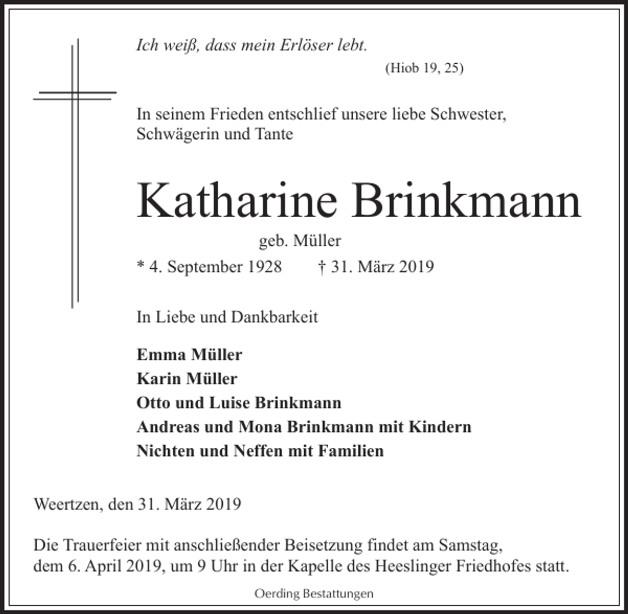 <p>Ich weiß, dass mein Erlöser lebt.<br />(Hiob 19, 25)</p><p>In seinem Frieden entschlief unsere liebe Schwester,<br />Schwägerin und Tante</p><p>Katharine Brinkmann<br />geb. Müller<br />* 4. September 1928<br />† 31. März 2019<br />In Liebe und Dankbarkeit<br />Emma Müller<br />Karin Müller<br />Otto und Luise Brinkmann<br />Andreas und Mona Brinkmann mit Kindern<br />Nichten und Neffen mit Familien<br />Weertzen, den 31. März 2019<br />Die Trauerfeier mit anschließender Beisetzung findet am Samstag,<br />dem 6. April 2019, um 9 Uhr in der Kapelle des Heeslinger Friedhofes statt.<br />Oerding Bestattungen</p>
