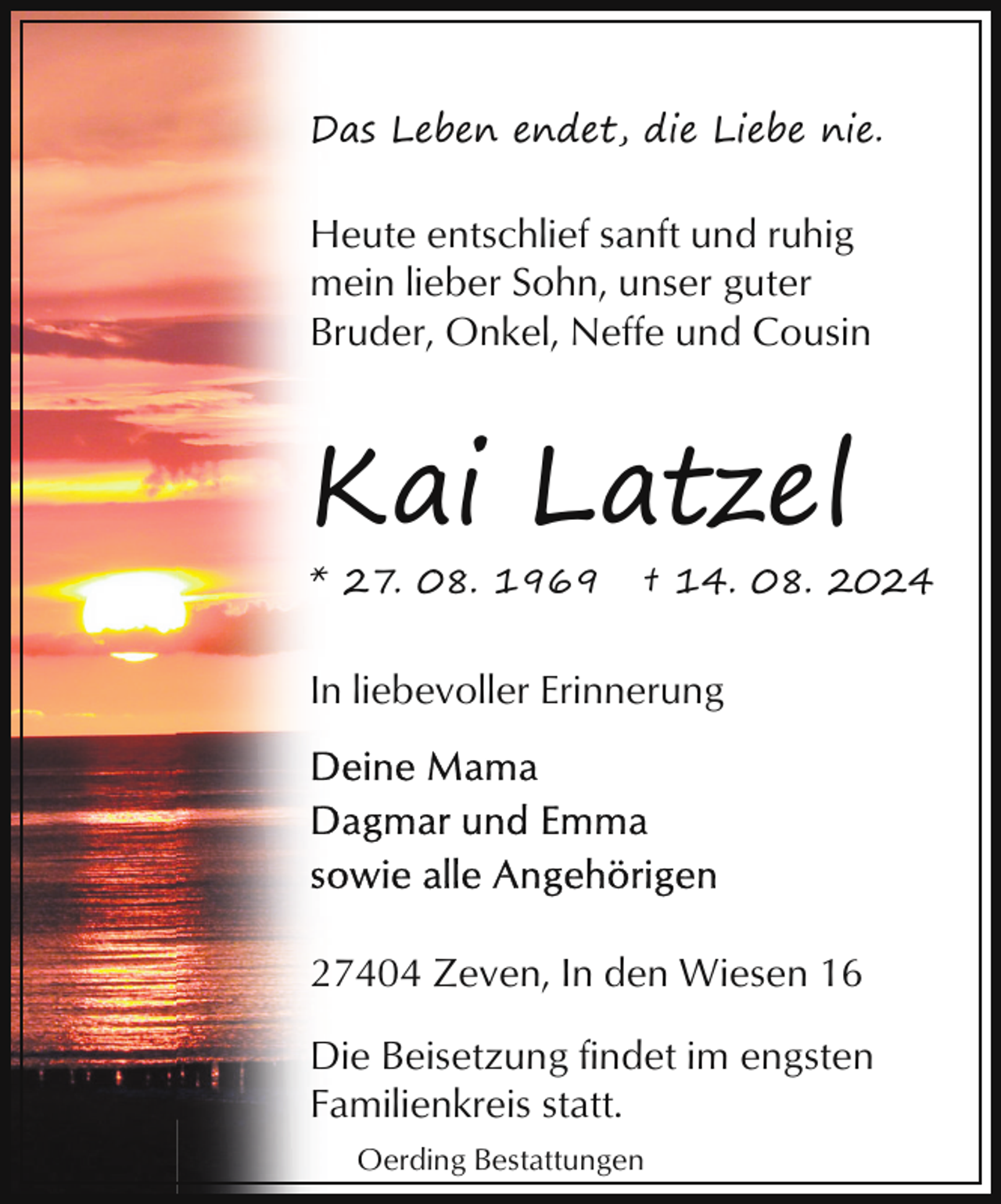 <p>Das Leben endet, die Liebe nie.</p><p>Heute entschlief sanft und ruhig<br />mein lieber Sohn, unser guter<br />Bruder, Onkel, Neffe und Cousin</p><p>Kai Latzel<br />* 27. 08. 1969</p><p>† 14. 08. 2024</p><p>In liebevoller Erinnerung</p><p>27404 Zeven, In den Wiesen 16<br />Die Beisetzung findet im engsten<br />Familienkreis statt.<br />Oerding Bestattungen</p>