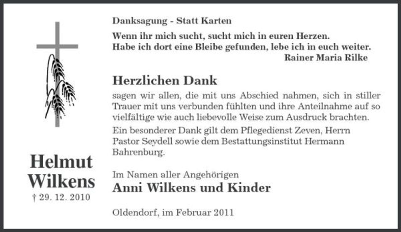 <p>Danksagung - Statt Karten Wenn ihr mich sucht, sucht mich in euren Herzen. Habe ich dort eine Bleibe gefunden, lebe ich in euch weiter. Rainer Maria Rilke</p><p>Herzlichen Dank<br />sagen wir allen, die mit uns Abschied nahmen, sich in stiller Trauer mit uns verbunden fühlten und ihre Anteilnahme auf so vielfältige wie auch liebevolle Weise zum Ausdruck brachten. Ein besonderer Dank gilt dem Pflegedienst Zeven, Herrn Pastor Seydell sowie dem Bestattungsinstitut Hermann Bahrenburg. Im Namen aller Angehörigen</p><p>Helmut Wilkens<br />† 29. 12. 2010</p><p>Anni Wilkens und Kinder<br />Oldendorf, im Februar 2011</p>
