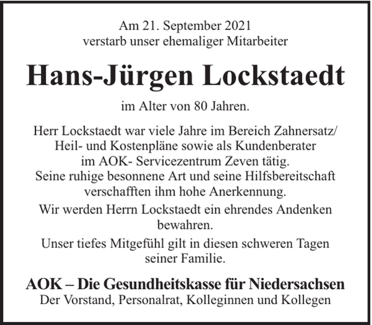 <p>Am 21. September 2021<br />verstarb unser ehemaliger Mitarbeiter</p><p>Hans-Jürgen Lockstaedt<br />im Alter von 80 Jahren.<br />Herr Lockstaedt war viele Jahre im Bereich Zahnersatz/<br />Heil- und Kostenpläne sowie als Kundenberater<br />im AOK- Servicezentrum Zeven tätig.<br />Seine ruhige besonnene Art und seine Hilfsbereitschaft<br />verschafften ihm hohe Anerkennung.<br />Wir werden Herrn Lockstaedt ein ehrendes Andenken<br />bewahren.<br />Unser tiefes Mitgefühl gilt in diesen schweren Tagen<br />seiner Familie.</p><p>AOK – Die Gesundheitskasse für Niedersachsen<br />Der Vorstand, Personalrat, Kolleginnen und Kollegen</p>