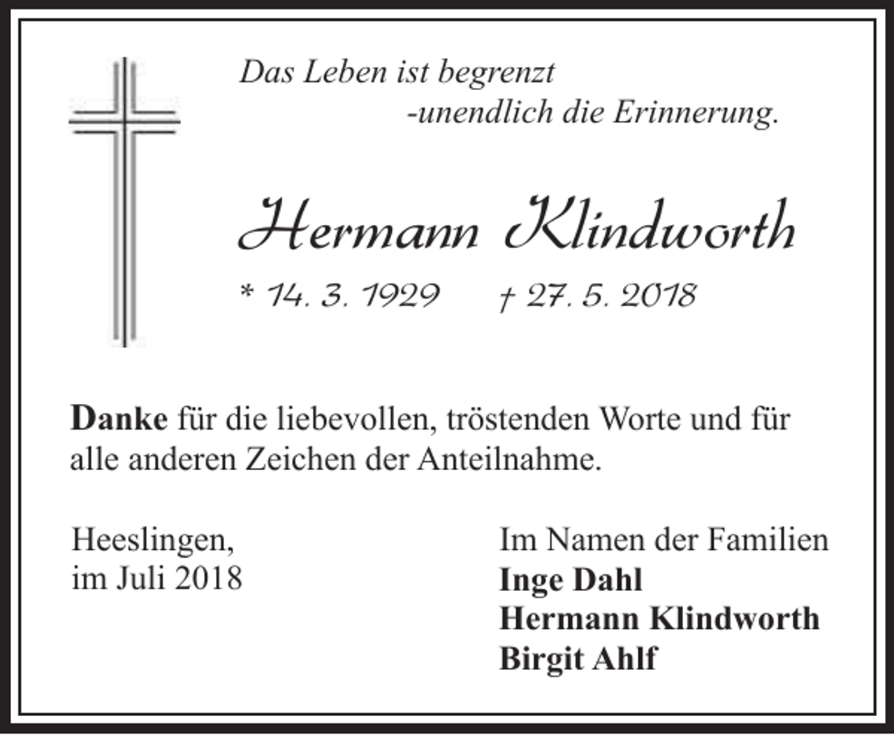 <p>Das Leben ist begrenzt<br />-unendlich die Erinnerung.</p><p>Hermann Klindworth</p><p>* 14. 3. 1929</p><p>† 27. 5. 2018</p><p>Danke für die liebevollen, tröstenden Worte und für<br />alle anderen Zeichen der Anteilnahme.<br />Heeslingen,<br />im Juli 2018</p><p>Im Namen der Familien<br />Inge Dahl<br />Hermann Klindworth<br />Birgit Ahlf</p>