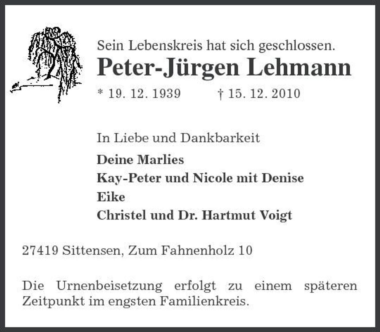 <p>Sein Lebenskreis hat sich geschlossen.<br />Peter-Jürgen Lehmann<br />* 19. 12. 1939 † 15. 12. 2010<br />In Liebe und Dankbarkeit<br />Deine Marlies<br />Kay-Peter und Nicole mit Denise<br />Eike<br />Christel und Dr. Hartmut Voigt<br />27419 Sittensen, Zum Fahnenholz 10<br />Die Urnenbeisetzung erfolgt zu einem späteren Zeitpunkt im engsten Familienkreis.</p>