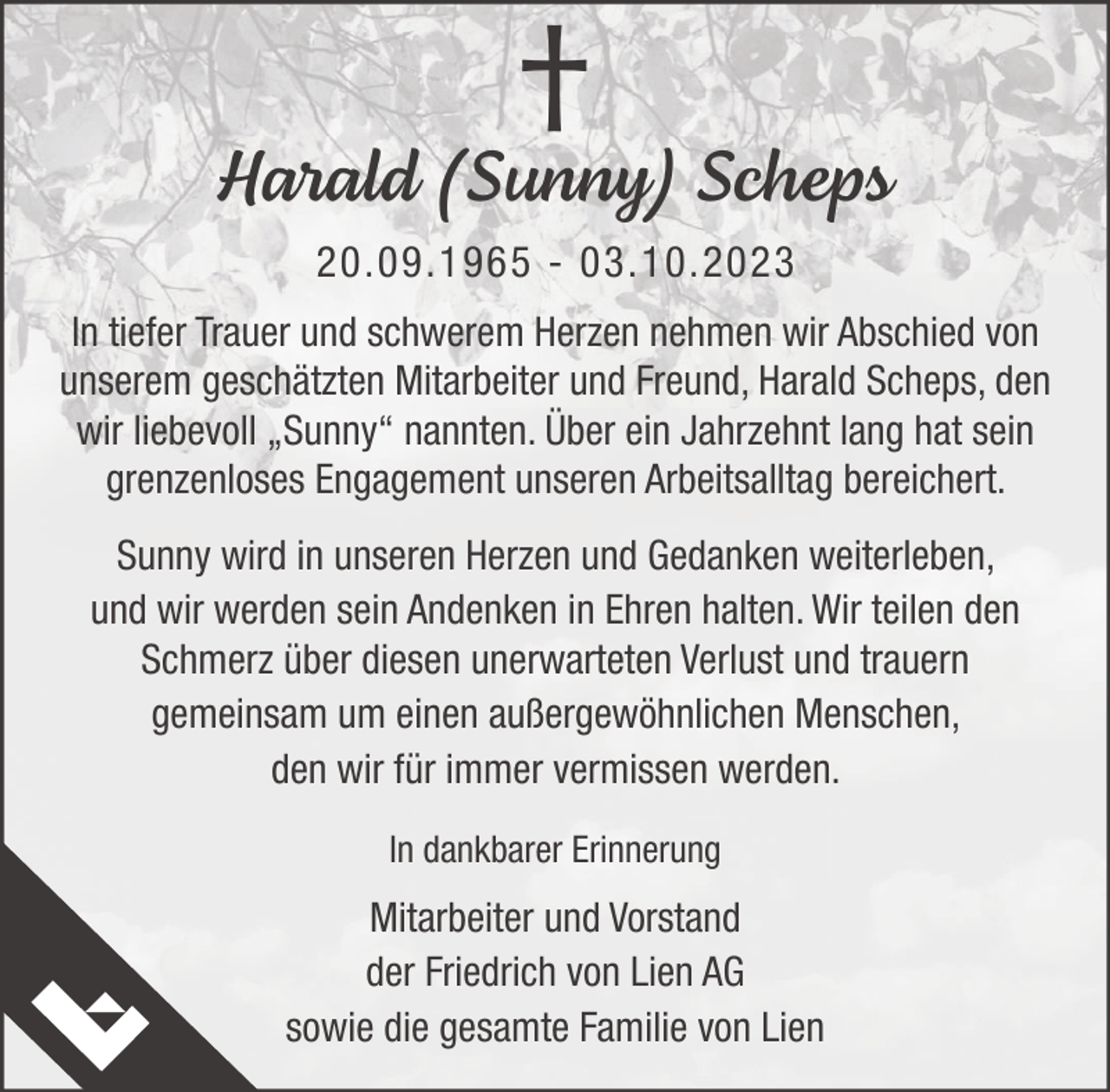 <p>†<br />Harald (Sunny) Scheps<br />20.09.1965 - 03.10.2023<br />In tiefer Trauer und schwerem Herzen nehmen wir Abschied von<br />unserem geschätzten Mitarbeiter und Freund, Harald Scheps, den<br />wir liebevoll „Sunny“ nannten. Über ein Jahrzehnt lang hat sein<br />grenzenloses Engagement unseren Arbeitsalltag bereichert.<br />Sunny wird in unseren Herzen und Gedanken weiterleben,<br />und wir werden sein Andenken in Ehren halten. Wir teilen den<br />Schmerz über diesen unerwarteten Verlust und trauern<br />gemeinsam um einen außergewöhnlichen Menschen,<br />den wir für immer vermissen werden.<br />In dankbarer Erinnerung</p><p>Mitarbeiter und Vorstand<br />der Friedrich von Lien AG<br />sowie die gesamte Familie von Lien</p>