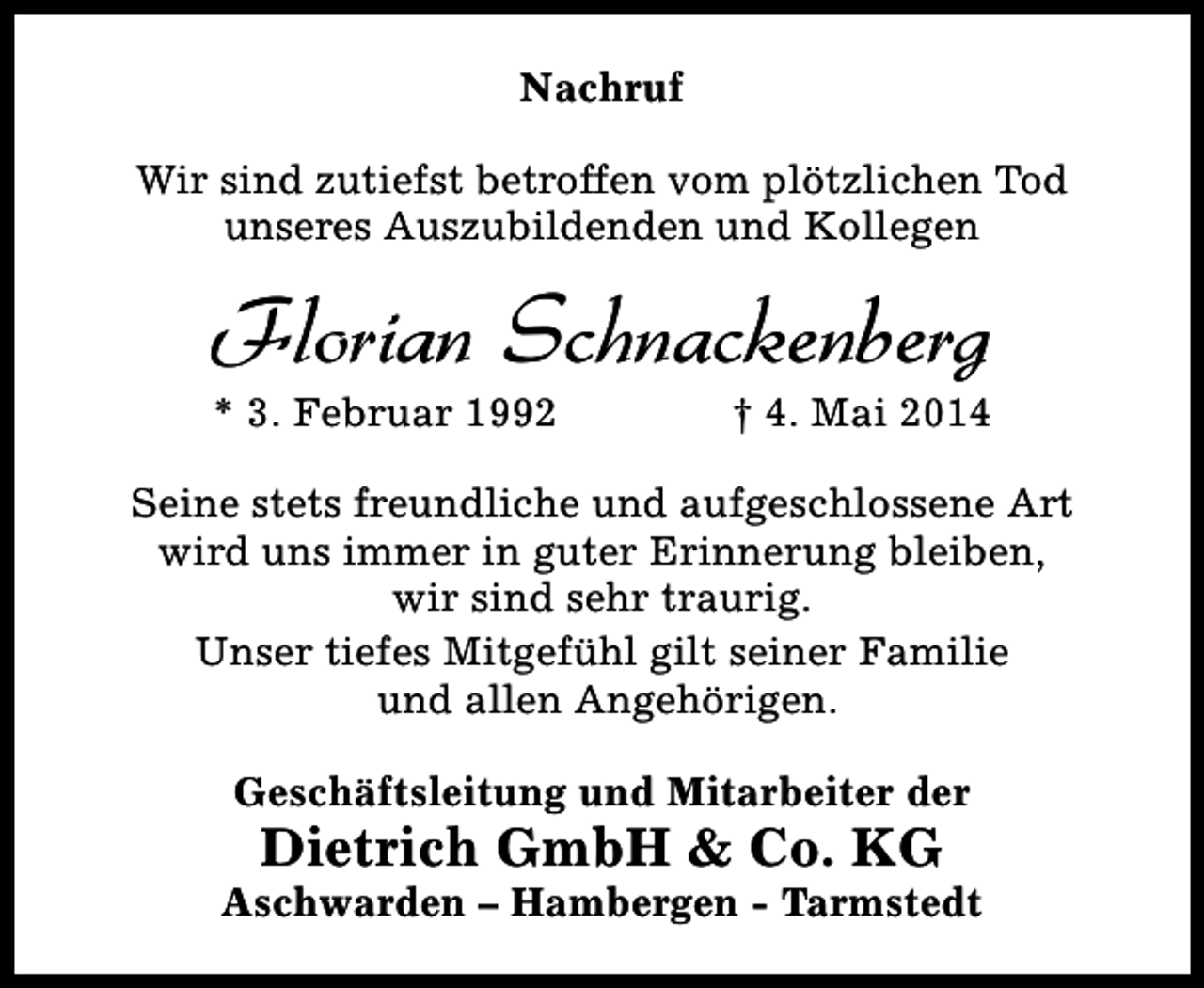 <p>Nachruf<br />Wir sind zutiefst betroffen vom plötzlichen Tod<br />unseres Auszubildenden und Kollegen</p><p>Florian Schnackenberg</p><p>* 3. Februar 1992</p><p>† 4. Mai 2014</p><p>Seine stets freundliche und aufgeschlossene Art<br />wird uns immer in guter Erinnerung bleiben,<br />wir sind sehr traurig.<br />Unser tiefes Mitgefühl gilt seiner Familie<br />und allen Angehörigen.<br />Geschäftsleitung und Mitarbeiter der</p><p>Dietrich GmbH &amp; Co. KG</p><p>Aschwarden – Hambergen - Tarmstedt</p>