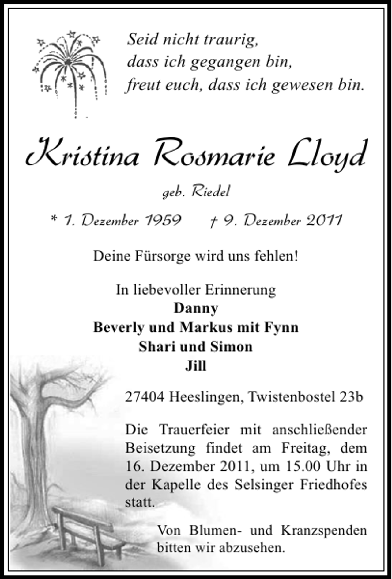 <p>Seid nicht traurig,<br />dass ich gegangen bin,<br />freut euch, dass ich gewesen bin.</p><p>Kristina Rosmarie Lloyd<br />geb. Riedel<br />* 1. Dezember 1959</p><p>† 9. Dezember 2011</p><p>Deine Fürsorge wird uns fehlen!<br />In liebevoller Erinnerung<br />Danny<br />Beverly und Markus mit Fynn<br />Shari und Simon<br />Jill<br />27404 Heeslingen, Twistenbostel 23b<br />Die Trauerfeier mit anschließender<br />Beisetzung findet am Freitag, dem<br />16. Dezember 2011, um 15.00 Uhr in<br />der Kapelle des Selsinger Friedhofes<br />statt.<br />Von Blumen- und Kranzspenden<br />bitten wir abzusehen.</p>