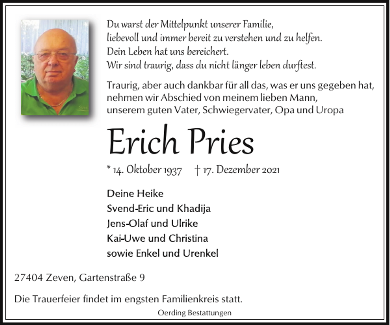 <p>Du warst der Mi�elpunkt unserer Familie,<br />liebevoll und immer bereit zu verstehen und zu helfen.<br />Dein Leben hat uns bereicher*.<br />Wir sind t,aurig, dass du nicht länger leben durﬅest.<br />Traurig, aber auch dankbar für all das, was er uns gegeben hat,<br />nehmen wir Abschied von meinem lieben Mann,<br />unserem guten Vater, Schwiegervater, Opa und Uropa</p><p>Erich Pries</p><p>* 14. Oktober 1937 † 17. Dezember 2021</p><p>27404 Zeven, Gartenstraße 9<br />Die Trauerfeier findet im engsten Familienkreis statt.<br />Oerding Bestattungen</p>