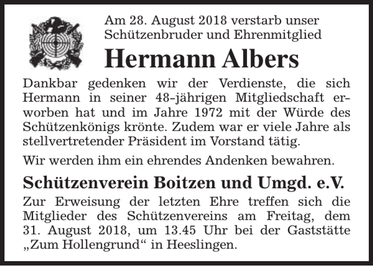 <p>Am 28. August 2018 verstarb unser<br />Schützenbruder und Ehrenmitglied</p><p>Hermann Albers</p><p>Dankbar gedenken wir der Verdienste, die sich<br />Hermann in seiner 48-jährigen Mitgliedschaft erworben hat und im Jahre 1972 mit der Würde des<br />Schützenkönigs krönte. Zudem war er viele Jahre als<br />stellvertretender Präsident im Vorstand tätig.<br />Wir werden ihm ein ehrendes Andenken bewahren.</p><p>Schützenverein Boitzen und Umgd. e.V.</p><p>Zur Erweisung der letzten Ehre treffen sich die<br />Mitglieder des Schützenvereins am Freitag, dem<br />31. August 2018, um 13.45 Uhr bei der Gaststätte<br />„Zum Hollengrund“ in Heeslingen.</p>