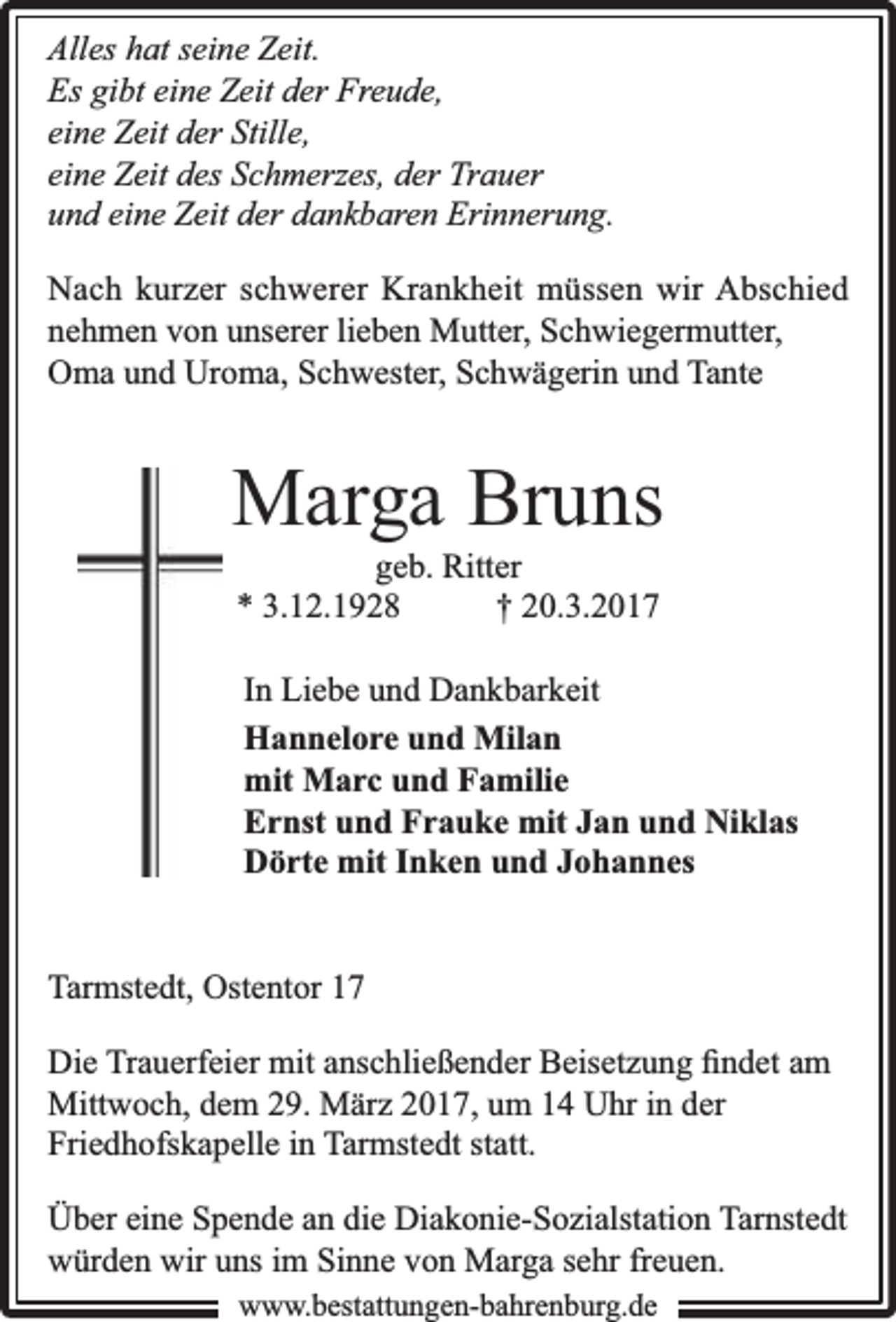 <p>Alles hat seine Zeit.<br />Es gibt eine Zeit der Freude,<br />eine Zeit der Stille,<br />eine Zeit des Schmerzes, der Trauer<br />und eine Zeit der dankbaren Erinnerung.<br />Nach kurzer schwerer Krankheit müssen wir Abschied<br />nehmen von unserer lieben Mutter, Schwiegermutter,<br />Oma und Uroma, Schwester, Schwägerin und Tante</p><p>Marga Bruns<br />geb. Ritter<br />* 3.12.1928<br />† 20.3.2017</p><p>In Liebe und Dankbarkeit<br />Hannelore und Milan<br />mit Marc und Familie<br />Ernst und Frauke mit Jan und Niklas<br />Dörte mit Inken und Johannes<br />Tarmstedt, Ostentor 17<br />Die Trauerfeier mit anschließender Beisetzung ﬁndet am<br />Mittwoch, dem 29. März 2017, um 14 Uhr in der<br />Friedhofskapelle in Tarmstedt statt.<br />Über eine Spende an die Diakonie-Sozialstation Tarnstedt<br />würden wir uns im Sinne von Marga sehr freuen.<br />www.bbestattungen-bbahhrenbburg.dde</p>