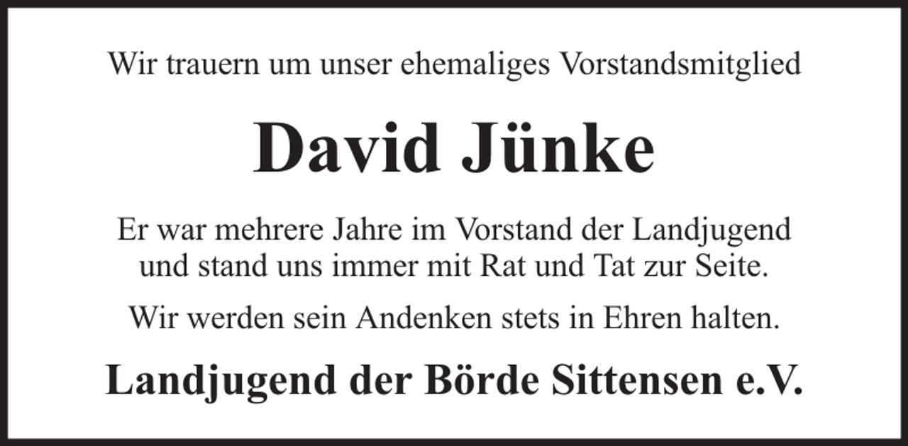 <p>Wir trauern um unser ehemaliges Vorstandsmitglied</p><p>David Jünke<br />Er war mehrere Jahre im Vorstand der Landjugend<br />und stand uns immer mit Rat und Tat zur Seite.<br />Wir werden sein Andenken stets in Ehren halten.</p><p>Landjugend der Börde Sittensen e.V.</p>