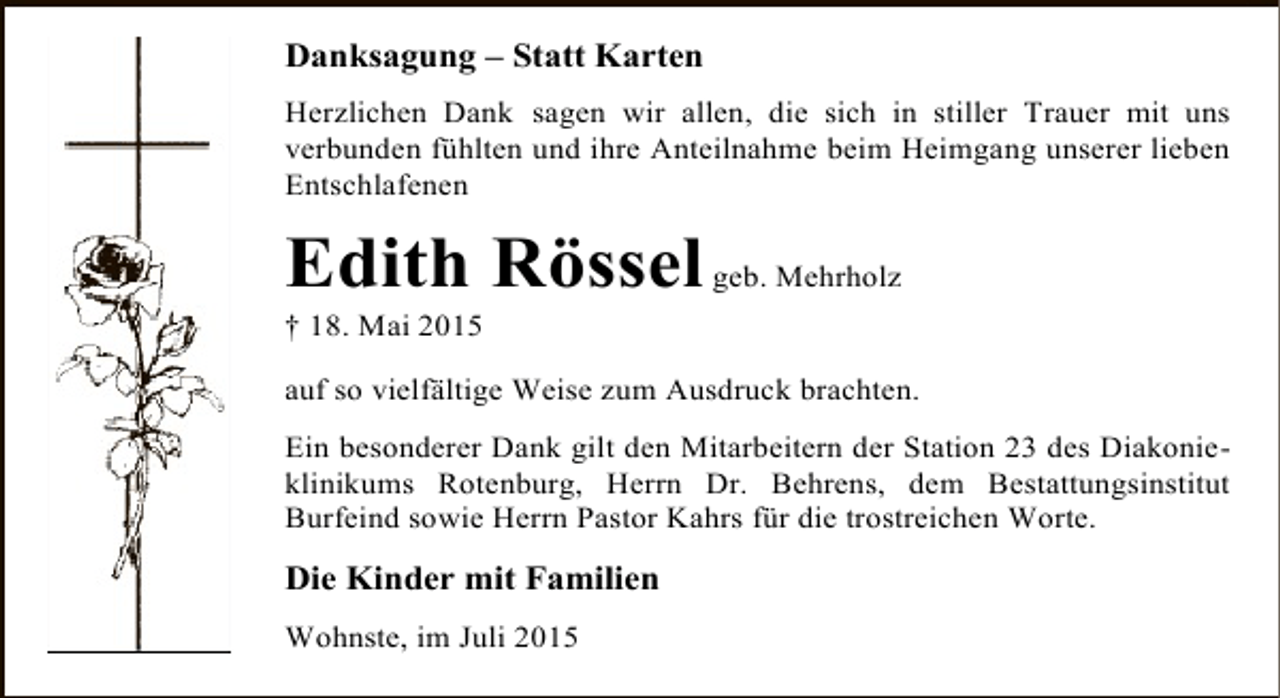 <p>Danksagung – Statt Karten<br />Herzlichen Dank sagen wir allen, die sich in stiller Trauer mit uns<br />verbunden fühlten und ihre Anteilnahme beim Heimgang unserer lieben<br />Entschlafenen</p><p>Edith Rössel geb. Mehrholz</p><p>† 18. Mai 2015</p><p>auf so vielfältige Weise zum Ausdruck brachten.<br />Ein besonderer Dank gilt den Mitarbeitern der Station 23 des Diakonieklinikums Rotenburg, Herrn Dr. Behrens, dem Bestattungsinstitut<br />Burfeind sowie Herrn Pastor Kahrs für die trostreichen Worte.</p><p>Die Kinder mit Familien<br />Wohnste, im Juli 2015</p>