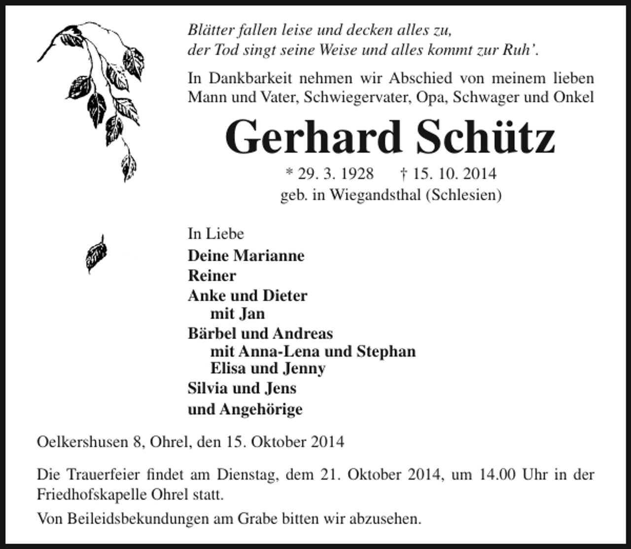 <p>Blätter fallen leise und decken alles zu,<br />der Tod singt seine Weise und alles kommt zur Ruh’.<br />In Dankbarkeit nehmen wir Abschied von meinem lieben<br />Mann und Vater, Schwiegervater, Opa, Schwager und Onkel</p><p>Gerhard Schütz<br />* 29. 3. 1928<br />† 15. 10. 2014<br />geb. in Wiegandsthal (Schlesien)</p><p>In Liebe<br />Deine Marianne<br />Reiner<br />Anke und Dieter<br />mit Jan<br />Bärbel und Andreas<br />mit Anna-Lena und Stephan<br />Elisa und Jenny<br />Silvia und Jens<br />und Angehörige<br />Oelkershusen 8, Ohrel, den 15. Oktober 2014<br />Die Trauerfeier findet am Dienstag, dem 21. Oktober 2014, um 14.00 Uhr in der<br />Friedhofskapelle Ohrel statt.<br />Von Beileidsbekundungen am Grabe bitten wir abzusehen.</p>