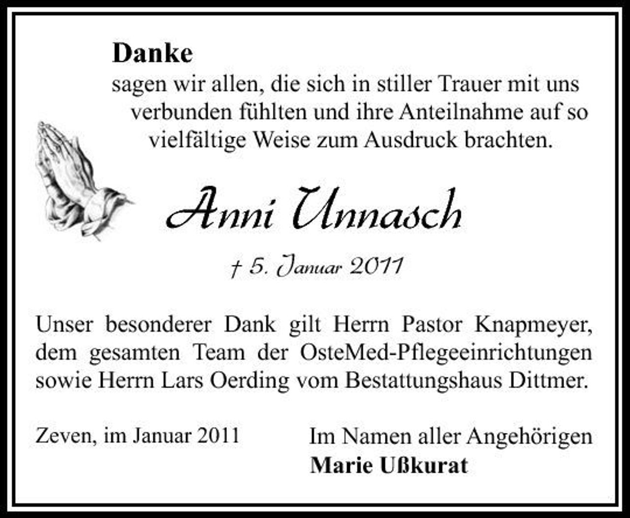<p>Danke<br />sagen wir allen, die sich in stiller Trauer mit uns verbunden fühlten und ihre Anteilnahme auf so vielfältige Weise zum Ausdruck brachten.</p><p>Anni Unnasch<br />† 5. Januar 2011<br />Unser besonderer Dank gilt Herrn Pastor Knapmeyer, dem gesamten Team der OsteMed-Pflegeeinrichtungen sowie Herrn Lars Oerding vom Bestattungshaus Dittmer.<br />Zeven, im Januar 2011</p><p>Im Namen aller Angehörigen Marie Ußkurat</p>