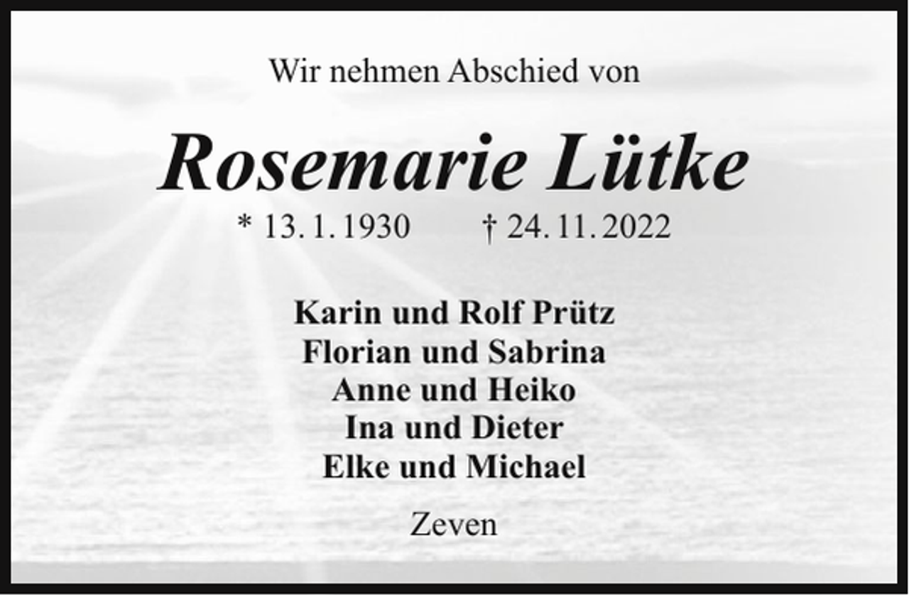 <p>Wir nehmen Abschied von</p><p>Rosemarie Lütke<br />* 13. 1. 1930</p><p>† 24. 11. 2022</p><p>Karin und Rolf Prütz<br />Florian und Sabrina<br />Anne und Heiko<br />Ina und Dieter<br />Elke und Michael<br />Zeven</p>